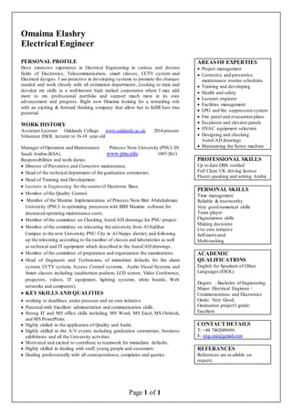 Page 1 of 1
AREAS OF EXPERTIES
 Project management
 Corrective and preventive
maintenance routine schedules
 Training and developing
 Health and safety
 Lecturer engineer
 Facilities management
 LPG and fire suppression system
 Fire panel and evacuation plans
 Escalators and elevator panels
 HVAC equipment selection
 Designing and checking
AutoCAD drawings
 Maintaining the Xerox machine
PROFESSIONAL SKILLS
Up to date DBS verified
Full Clean UK driving license
Fluent speaking and writing Arabic
PERSONAL SKILLS
Time management
Reliable & trustworthy
Very good numerical skille
Team player
Organization skills
Making decisions
Use own initiative
Self-motivated
Multi-tasking
ACADEMIC
QUALIFICATIONS
English for Speakers of Other
Languages (ESOL)
Degree : Bachelor of Engineering
Major: Electrical Engineer /
Communications and Electronics
Grade: Very Good,
Graduation project's grade:
Excellent
CONTACT DETAILS
T: +44 7462689696
E: eng.oaa@gmail.com
REFERANCES
References are available on
request.
Omaima Elashry
Electrical Engineer
PERSONAL PROFILE
Have extensive experience in Electrical Engineering in various and diverse
fields of Electronics, Telecommunication, smart classes, CCTV system and
Electrical designs. I am proactive in developing systems to promote the changes
needed and work closely with all estimation departments. Looking to train and
develop my skills in a well-known high ranked corporation where I may add
more to my professional portfolio and support much more in its own
advancement and progress. Right now Omaima looking for a rewarding role
with an exciting & forward thinking company that allow her to fulfill hers true
potential.
WORK HISTORY
Assistant Lecturer Oaklands College www.oaklands.ac.uk 2014-present
Volunteer ESOL lecturer to 16-18 year old
Manager of Operation and Maintenance Princess Nora University (PNU) IN
Saudi Arabia (KSA) www.pnu.edu 1997-2013
Responsibilities and work duties
 Director of Preventive and Corrective maintenance.
 Head of the technical department of the graduation ceremonies.
 Head of Training and Development.
 Lecturer in Engineering for the course of Electronic Base.
 Member of the Quality Control.
 Member of the Maximo Implementation of Princess Nora Bint Abdulrahman
University (PNU) to optimizing processes with IBM Maximo software for
decreased operating maintenance costs.
 Member of the committee on Checking AutoCAD drawings for PNU project.
 Member of the committee on relocating the university from Al-Ezdihar
Campus to the new University PNU City in Al-Narjes district, and following
up the relocating according to the number of classes and laboratories as well
as technical and IT equipment which described in the AutoCAD drawings.
 Member of the committee of preparation and organization the examinations.
 Head of Engineers and Technicians of immediate defaults for fire alarm
system, CCTV system, Access Control systems, Audio Visual Systems and
Smart classes including (auditorium podium, LCD screen, Video Conference,
projectors, videos, IT equipment, lighting systems, white boards, Web
networks and computers).
 KEYSKILLS AND QUALITIES
 working to deadlines, under pressure and on own initiative
 Punctual with Excellent administration and communication skills.
 Strong IT and MS office skills including MS Word, MS Excel, MS Outlook,
and MS PowerPoint.
 Highly skilled in the application of Quality and Audit.
 Highly skilled in the A/V events including graduation ceremonies, business
exhibitions and all the University activities.
 Motivated and excited to contribute to teamwork for immediate defaults.
 Highly skilled in dealing with staff, young people and customers.
 Dealing professionally with all correspondence, complains and queries.
 