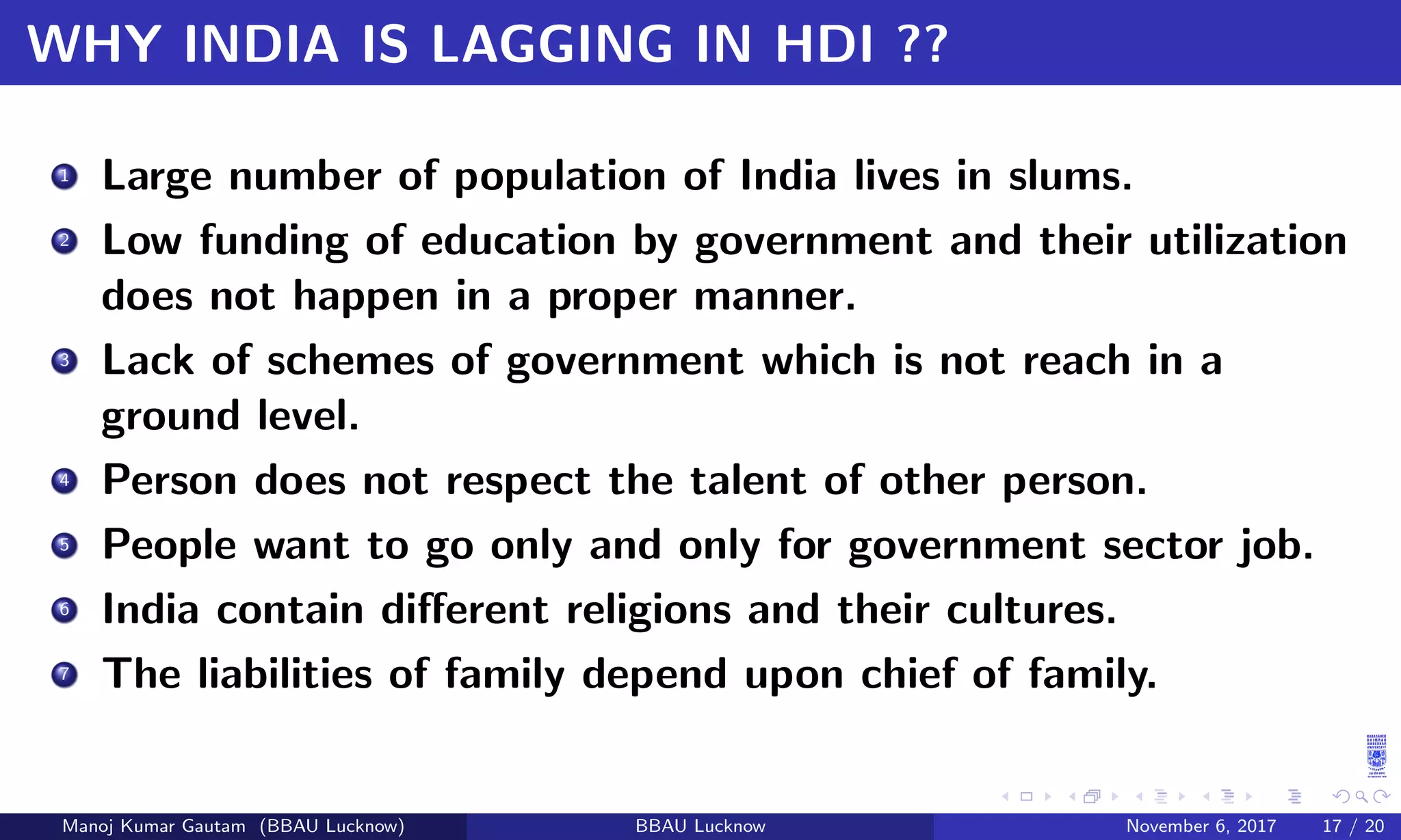 WHY INDIA IS LAGGING IN HDI ??
1 Large number of population of India lives in slums.
2 Low funding of education by government and their utilization
does not happen in a proper manner.
3 Lack of schemes of government which is not reach in a
ground level.
4 Person does not respect the talent of other person.
5 People want to go only and only for government sector job.
6 India contain diﬀerent religions and their cultures.
7 The liabilities of family depend upon chief of family.
Manoj Kumar Gautam (BBAU Lucknow) BBAU Lucknow November 6, 2017 17 / 20
 