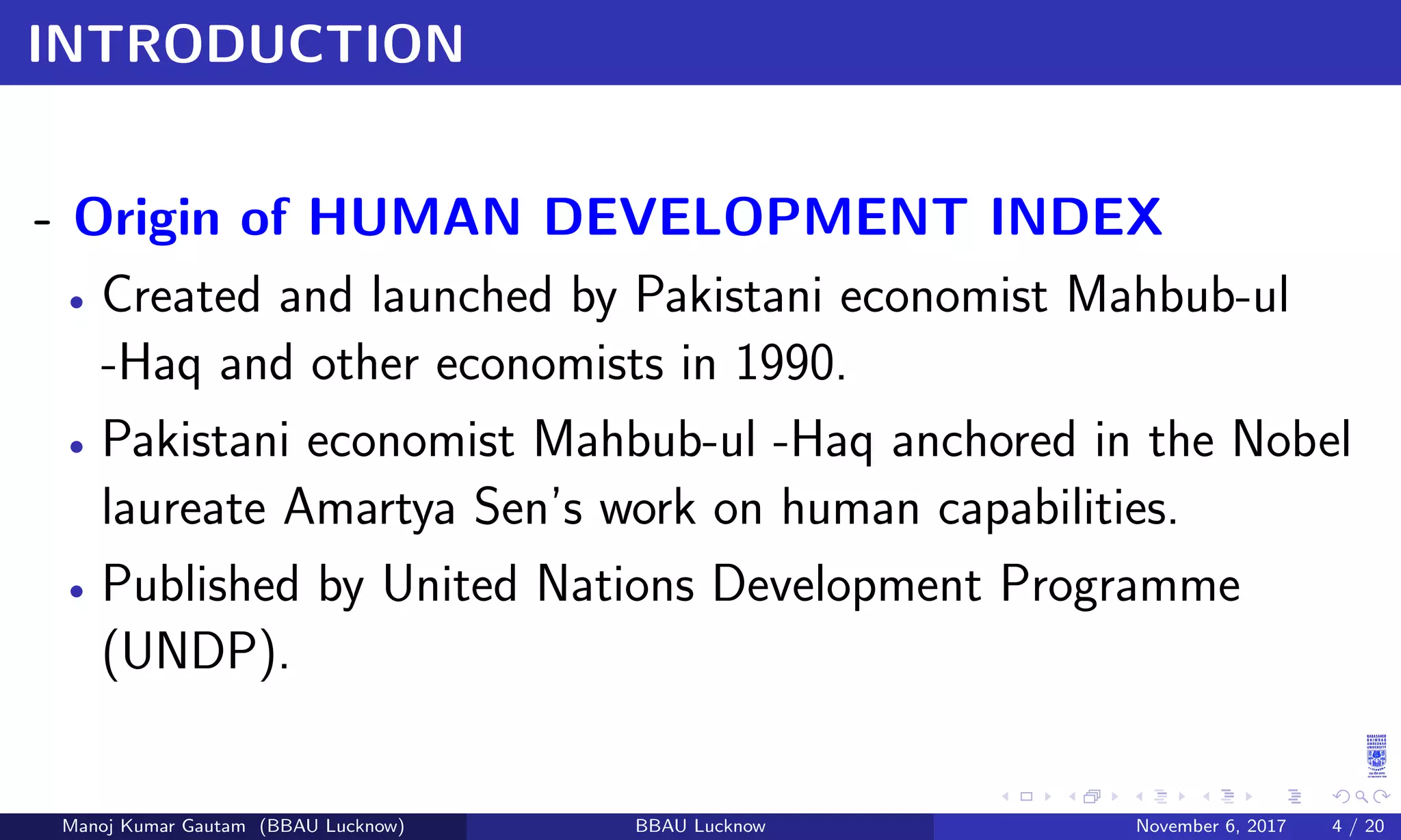 INTRODUCTION
- Origin of HUMAN DEVELOPMENT INDEX
• Created and launched by Pakistani economist Mahbub-ul
-Haq and other economists in 1990.
• Pakistani economist Mahbub-ul -Haq anchored in the Nobel
laureate Amartya Sen’s work on human capabilities.
• Published by United Nations Development Programme
(UNDP).
Manoj Kumar Gautam (BBAU Lucknow) BBAU Lucknow November 6, 2017 4 / 20
 