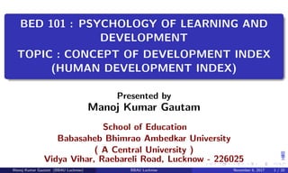 BED 101 : PSYCHOLOGY OF LEARNING AND
DEVELOPMENT
TOPIC : CONCEPT OF DEVELOPMENT INDEX
(HUMAN DEVELOPMENT INDEX)
Presented by
Manoj Kumar Gautam
School of Education
Babasaheb Bhimrao Ambedkar University
( A Central University )
Vidya Vihar, Raebareli Road, Lucknow - 226025
Manoj Kumar Gautam (BBAU Lucknow) BBAU Lucknow November 6, 2017 1 / 20
 