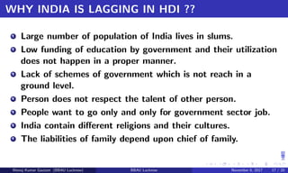 WHY INDIA IS LAGGING IN HDI ??
1 Large number of population of India lives in slums.
2 Low funding of education by government and their utilization
does not happen in a proper manner.
3 Lack of schemes of government which is not reach in a
ground level.
4 Person does not respect the talent of other person.
5 People want to go only and only for government sector job.
6 India contain diﬀerent religions and their cultures.
7 The liabilities of family depend upon chief of family.
Manoj Kumar Gautam (BBAU Lucknow) BBAU Lucknow November 6, 2017 17 / 20
 