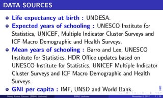 DATA SOURCES
1
Life expectancy at birth : UNDESA.
2
Expected years of schooling : UNESCO Institute for
Statistics, UNICEF, Multiple Indicator Cluster Surveys and
ICF Macro Demographic and Health Surveys.
3
Mean years of schooling : Barro and Lee, UNESCO
Institute for Statistics, HDR Oﬃce updates based on
UNESCO Institute for Statistics, UNICEF Multiple Indicator
Cluster Surveys and ICF Macro Demographic and Health
Surveys.
4
GNI per capita : IMF, UNSD and World Bank.
Manoj Kumar Gautam (BBAU Lucknow) BBAU Lucknow November 6, 2017 7 / 20
 