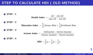 STEP TO CALCULATE HDI ( OLD METHOD)
1 STEP : 1
Health Index =
LE − min LE
max LE − min LE
2 STEP : 2
Education Index =
2
3
Literacy Rate +
1
3
Enrollment Rate
3 STEP : 3
Income Index =
ln(Income) − ln(min Income)
ln(max Income) − ln(min Income)
4 STEP : 4
HDI =
1
3
IH +
1
3
IE +
1
3
II
Manoj Kumar Gautam (BBAU Lucknow) BBAU Lucknow November 6, 2017 9 / 20
 