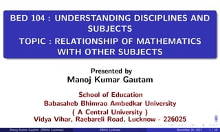 BED 104 : UNDERSTANDING DISCIPLINES AND
SUBJECTS
TOPIC : RELATIONSHIP OF MATHEMATICS
WITH OTHER SUBJECTS
Presented by
Manoj Kumar Gautam
School of Education
Babasaheb Bhimrao Ambedkar University
( A Central University )
Vidya Vihar, Raebareli Road, Lucknow - 226025
Manoj Kumar Gautam (BBAU Lucknow) BBAU Lucknow November 18, 2017 1 / 18
 