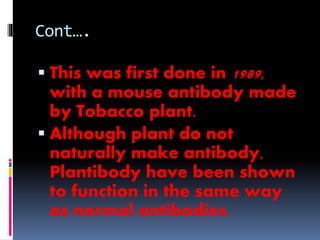 Cont…. 
 This was first done in 1989, 
with a mouse antibody made 
by Tobacco plant. 
 Although plant do not 
naturally make antibody, 
Plantibody have been shown 
to function in the same way 
as normal antibodies. 
 