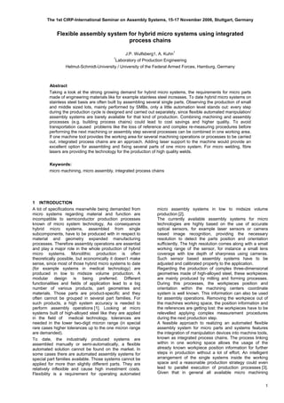 The 1st CIRP-International Seminar on Assembly Systems, 15-17 November 2006, Stuttgart, Germany
Flexible assembly system for hybrid micro systems using integrated
process chains
J.P. Wulfsberg1, A. Kuhn
1

1
Laboratory of Production Engineering 

Helmut-Schmidt-University / University of the Federal Armed Forces, Hamburg, Germany

Abstract
Taking a look at the strong growing demand for hybrid micro systems, the requirements for micro parts
made of engineering materials like for example stainless steel increases. To date hybrid micro systems on
stainless steel basis are often built by assembling several single parts. Observing the production of small
and middle sized lots, mainly performed by SMBs, only a little automation level stands out: every step
during the production cycle is designed and carried out separately, since flexible automated manipulation/
assembly systems are barely available for that kind of production. Combining machining and assembly
processes (e.g. building process chains) could lead to cost savings and higher quality. To avoid
transportation caused problems like the loss of reference and complex re-measuring procedures before
performing the next machining or assembly step several processes can be combined in one working area.
If one machine tool provides the working area for several machining operations or processes to be carried
out, integrated process chains are an approach. Adding laser support to the machine would provide an
excellent option for assembling and fixing several parts of one micro system. For micro welding, fibre
lasers are providing the technology for the production of high quality welds.
Keywords:
micro machining, micro assembly, integrated process chains
1 INTRODUCTION
A lot of specifications meanwhile being demanded from
micro systems regarding material and function are
incompatible to semiconductor production processes
known of micro system technology. As consequence
hybrid micro systems, assembled from single
subcomponents, have to be produced with in respect to
material and geometry expanded manufacturing
processes. Therefore assembly operations are essential
and play a major role in the whole production of hybrid
micro systems. Monolithic production is often
theoretically possible, but economically it doesn’t make
sense, since most of those hybrid micro systems to date
(for example systems in medical technology) are
produced in low to midsize volume production. A
modular design is being preferred. Different
functionalities and fields of application lead to a big
number of various products, part geometries and
materials. Those parts are product-specific and they
often cannot be grouped in several part families. For
such products, a high system accuracy is needed to
perform assembly operations [1]. Looking at micro
systems built of high-alloyed steel like they are applied
in the field of medical technology, tolerances are
needed in the lower two-digit micron range (in special
rare cases higher tolerances up to the one micron range
are demanded).
To date, the industrially produced systems are
assembled manually or semi-automatically, a flexible
automated solution cannot be found on the market. In
some cases there are automated assembly systems for
special part families available. Those systems cannot be
applied for more than slightly different parts. They are
relatively inflexible and cause high investment costs.
Flexibility is a requirement for operating automated
micro assembly systems in low to midsize volume
production [2].
The currently available assembly systems for micro
technologies are highly based on the use of accurate
optical sensors, for example laser sensors or camera
based image recognition, providing the necessary
resolution to detect the parts position and orientation
sufficiently. The high resolution comes along with a small
working range of the sensor, for instance a small lens
coverage with low depth of sharpness using cameras.
Such sensor based assembly systems have to be
adjusted and calibrated properly to the application.
Regarding the production of complex three-dimensional
geometries made of high-alloyed steel, these workpieces
are mainly produced by milling and forming processes.
During this processes, the workpieces position and
orientation within the machining centers coordinate
system is well known. This information can also be used
for assembly operations. Removing the workpiece out of
the machines working space, the position information and
the references are getting lost: the workpieces have to be
relevelled applying complex measurement procedures
during the next production step.
A feasible approach to realizing an automated flexible
assembly system for micro parts and systems features
the integration of manipulation devices into machine tools,
known as integrated process chains. The process linking
within in one working space allows the usage of the
already known workpiece position information for further
steps in production without a lot of effort. An intelligent
arrangement of the single systems inside the working
space and a reasonable production strategy could even
lead to parallel execution of production processes [3].
Given that in general all available micro machining
1
 