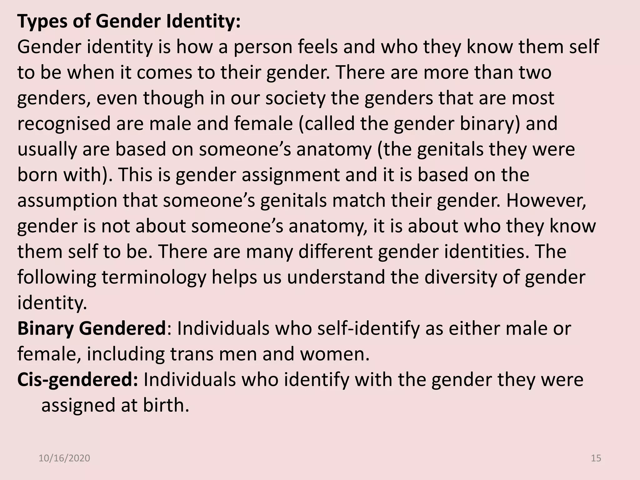 10/16/2020 15
Types of Gender Identity:
Gender identity is how a person feels and who they know them self
to be when it comes to their gender. There are more than two
genders, even though in our society the genders that are most
recognised are male and female (called the gender binary) and
usually are based on someone’s anatomy (the genitals they were
born with). This is gender assignment and it is based on the
assumption that someone’s genitals match their gender. However,
gender is not about someone’s anatomy, it is about who they know
them self to be. There are many different gender identities. The
following terminology helps us understand the diversity of gender
identity.
Binary Gendered: Individuals who self-identify as either male or
female, including trans men and women.
Cis-gendered: Individuals who identify with the gender they were
assigned at birth.
 