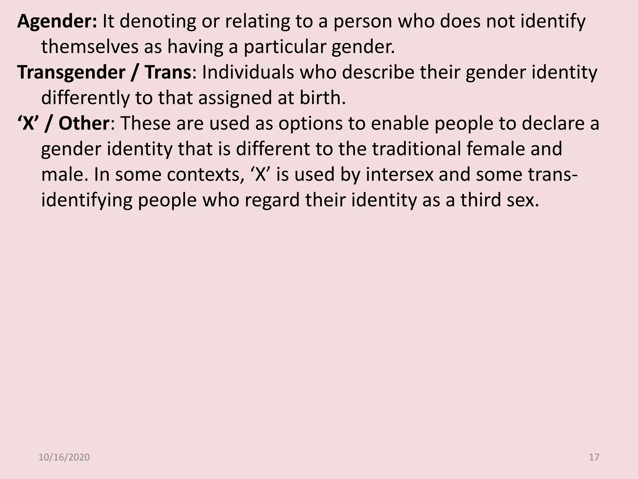 10/16/2020 17
Agender: It denoting or relating to a person who does not identify
themselves as having a particular gender.
Transgender / Trans: Individuals who describe their gender identity
differently to that assigned at birth.
‘X’ / Other: These are used as options to enable people to declare a
gender identity that is different to the traditional female and
male. In some contexts, ‘X’ is used by intersex and some trans-
identifying people who regard their identity as a third sex.
 