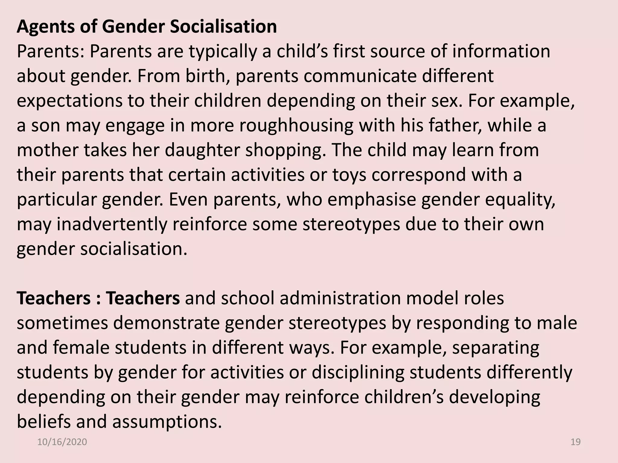 10/16/2020 19
Agents of Gender Socialisation
Parents: Parents are typically a child’s first source of information
about gender. From birth, parents communicate different
expectations to their children depending on their sex. For example,
a son may engage in more roughhousing with his father, while a
mother takes her daughter shopping. The child may learn from
their parents that certain activities or toys correspond with a
particular gender. Even parents, who emphasise gender equality,
may inadvertently reinforce some stereotypes due to their own
gender socialisation.
Teachers : Teachers and school administration model roles
sometimes demonstrate gender stereotypes by responding to male
and female students in different ways. For example, separating
students by gender for activities or disciplining students differently
depending on their gender may reinforce children’s developing
beliefs and assumptions.
 