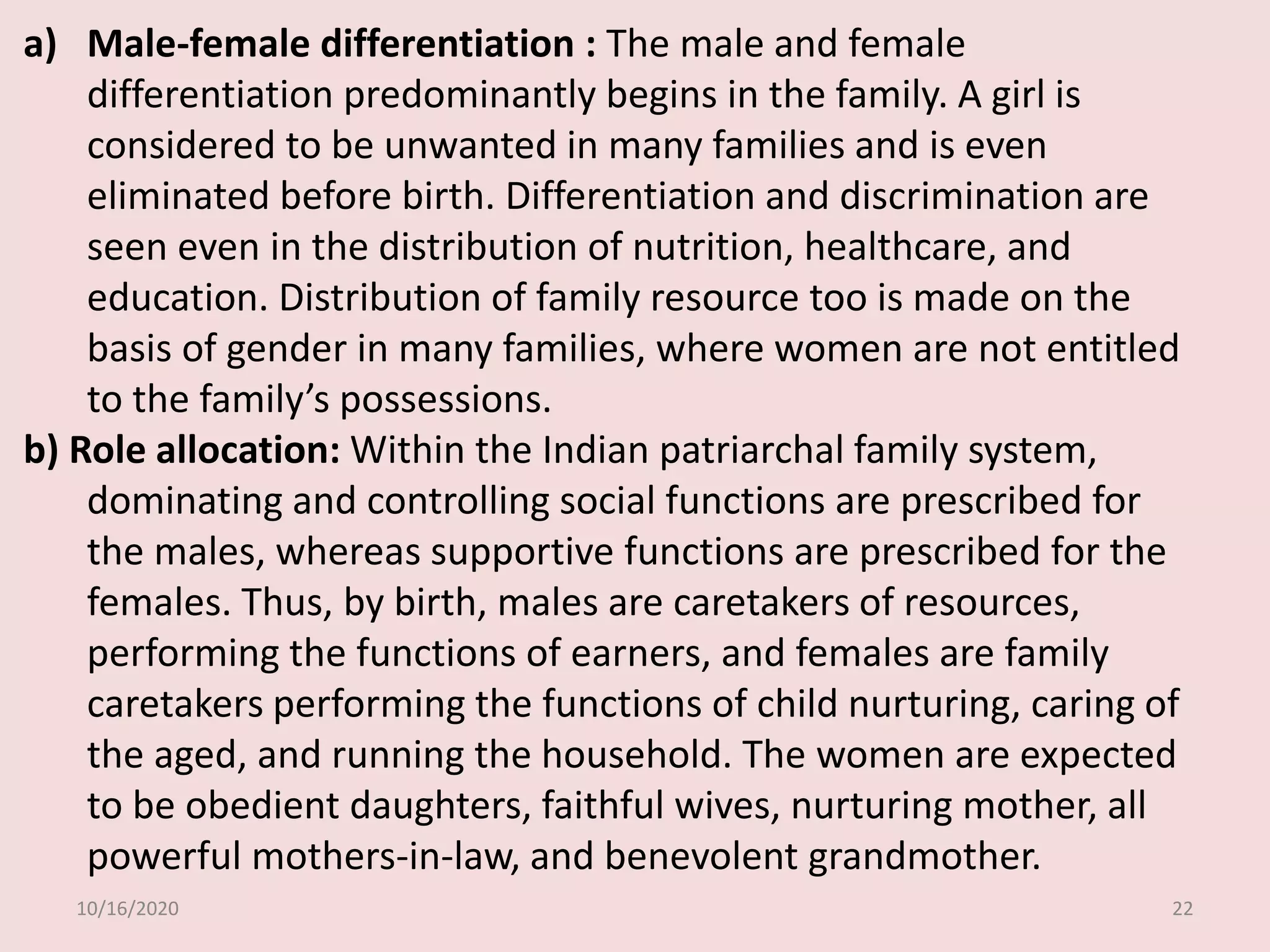 10/16/2020 22
a) Male-female differentiation : The male and female
differentiation predominantly begins in the family. A girl is
considered to be unwanted in many families and is even
eliminated before birth. Differentiation and discrimination are
seen even in the distribution of nutrition, healthcare, and
education. Distribution of family resource too is made on the
basis of gender in many families, where women are not entitled
to the family’s possessions.
b) Role allocation: Within the Indian patriarchal family system,
dominating and controlling social functions are prescribed for
the males, whereas supportive functions are prescribed for the
females. Thus, by birth, males are caretakers of resources,
performing the functions of earners, and females are family
caretakers performing the functions of child nurturing, caring of
the aged, and running the household. The women are expected
to be obedient daughters, faithful wives, nurturing mother, all
powerful mothers-in-law, and benevolent grandmother.
 