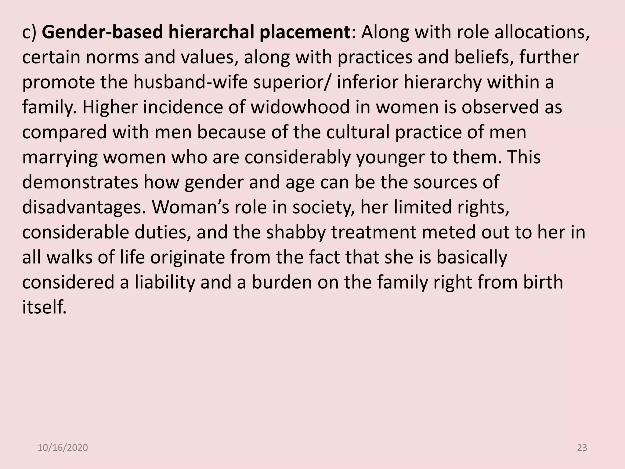 10/16/2020 23
c) Gender-based hierarchal placement: Along with role allocations,
certain norms and values, along with practices and beliefs, further
promote the husband-wife superior/ inferior hierarchy within a
family. Higher incidence of widowhood in women is observed as
compared with men because of the cultural practice of men
marrying women who are considerably younger to them. This
demonstrates how gender and age can be the sources of
disadvantages. Woman’s role in society, her limited rights,
considerable duties, and the shabby treatment meted out to her in
all walks of life originate from the fact that she is basically
considered a liability and a burden on the family right from birth
itself.
 