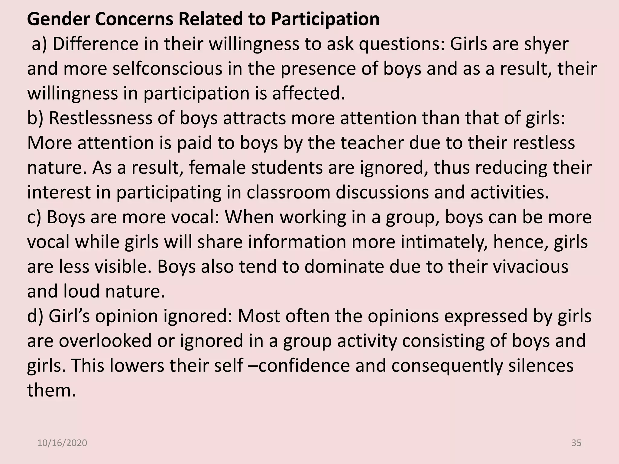 10/16/2020 35
Gender Concerns Related to Participation
a) Difference in their willingness to ask questions: Girls are shyer
and more selfconscious in the presence of boys and as a result, their
willingness in participation is affected.
b) Restlessness of boys attracts more attention than that of girls:
More attention is paid to boys by the teacher due to their restless
nature. As a result, female students are ignored, thus reducing their
interest in participating in classroom discussions and activities.
c) Boys are more vocal: When working in a group, boys can be more
vocal while girls will share information more intimately, hence, girls
are less visible. Boys also tend to dominate due to their vivacious
and loud nature.
d) Girl’s opinion ignored: Most often the opinions expressed by girls
are overlooked or ignored in a group activity consisting of boys and
girls. This lowers their self –confidence and consequently silences
them.
 