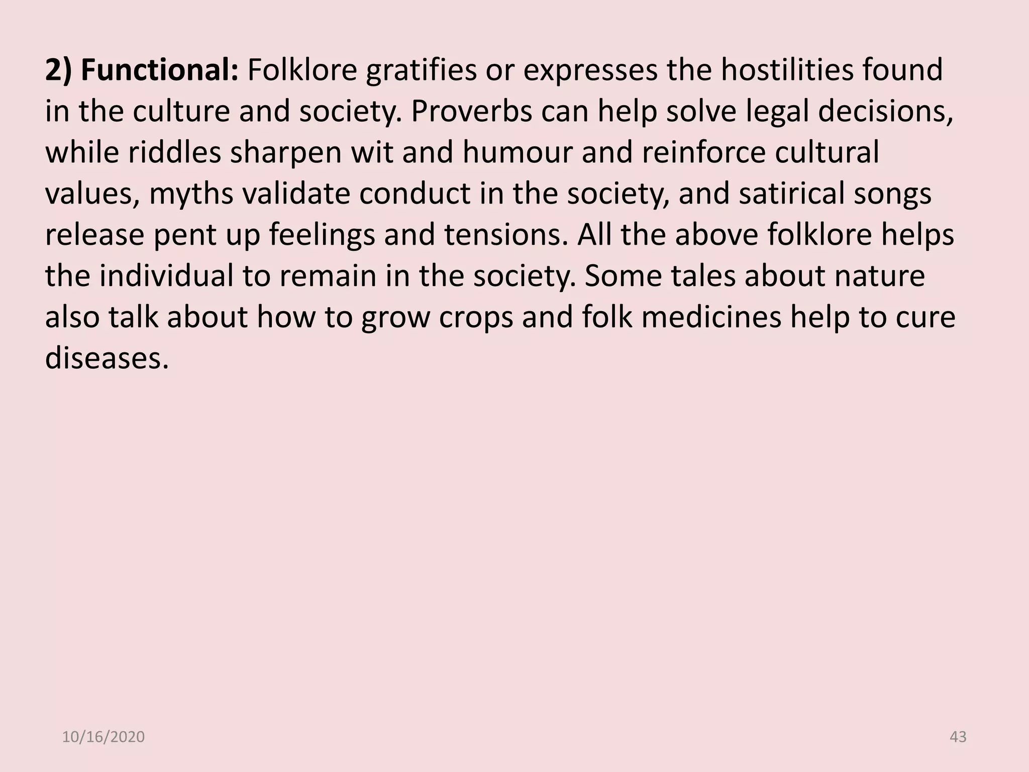10/16/2020 43
2) Functional: Folklore gratifies or expresses the hostilities found
in the culture and society. Proverbs can help solve legal decisions,
while riddles sharpen wit and humour and reinforce cultural
values, myths validate conduct in the society, and satirical songs
release pent up feelings and tensions. All the above folklore helps
the individual to remain in the society. Some tales about nature
also talk about how to grow crops and folk medicines help to cure
diseases.
 