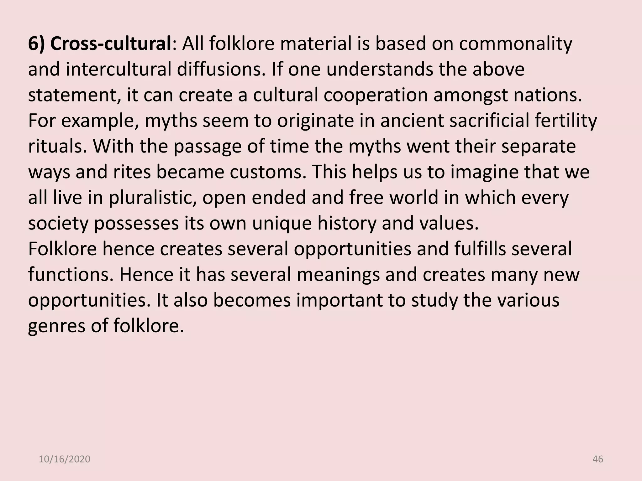 10/16/2020 46
6) Cross-cultural: All folklore material is based on commonality
and intercultural diffusions. If one understands the above
statement, it can create a cultural cooperation amongst nations.
For example, myths seem to originate in ancient sacrificial fertility
rituals. With the passage of time the myths went their separate
ways and rites became customs. This helps us to imagine that we
all live in pluralistic, open ended and free world in which every
society possesses its own unique history and values.
Folklore hence creates several opportunities and fulfills several
functions. Hence it has several meanings and creates many new
opportunities. It also becomes important to study the various
genres of folklore.
 