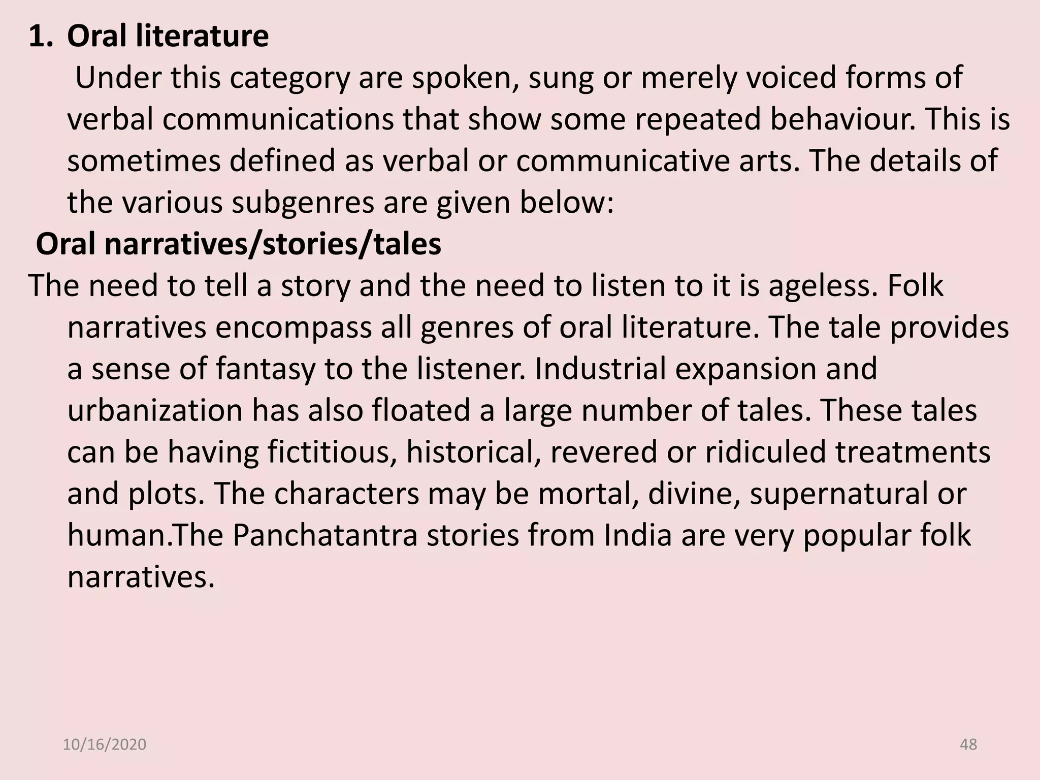 10/16/2020 48
1. Oral literature
Under this category are spoken, sung or merely voiced forms of
verbal communications that show some repeated behaviour. This is
sometimes defined as verbal or communicative arts. The details of
the various subgenres are given below:
Oral narratives/stories/tales
The need to tell a story and the need to listen to it is ageless. Folk
narratives encompass all genres of oral literature. The tale provides
a sense of fantasy to the listener. Industrial expansion and
urbanization has also floated a large number of tales. These tales
can be having fictitious, historical, revered or ridiculed treatments
and plots. The characters may be mortal, divine, supernatural or
human.The Panchatantra stories from India are very popular folk
narratives.
 