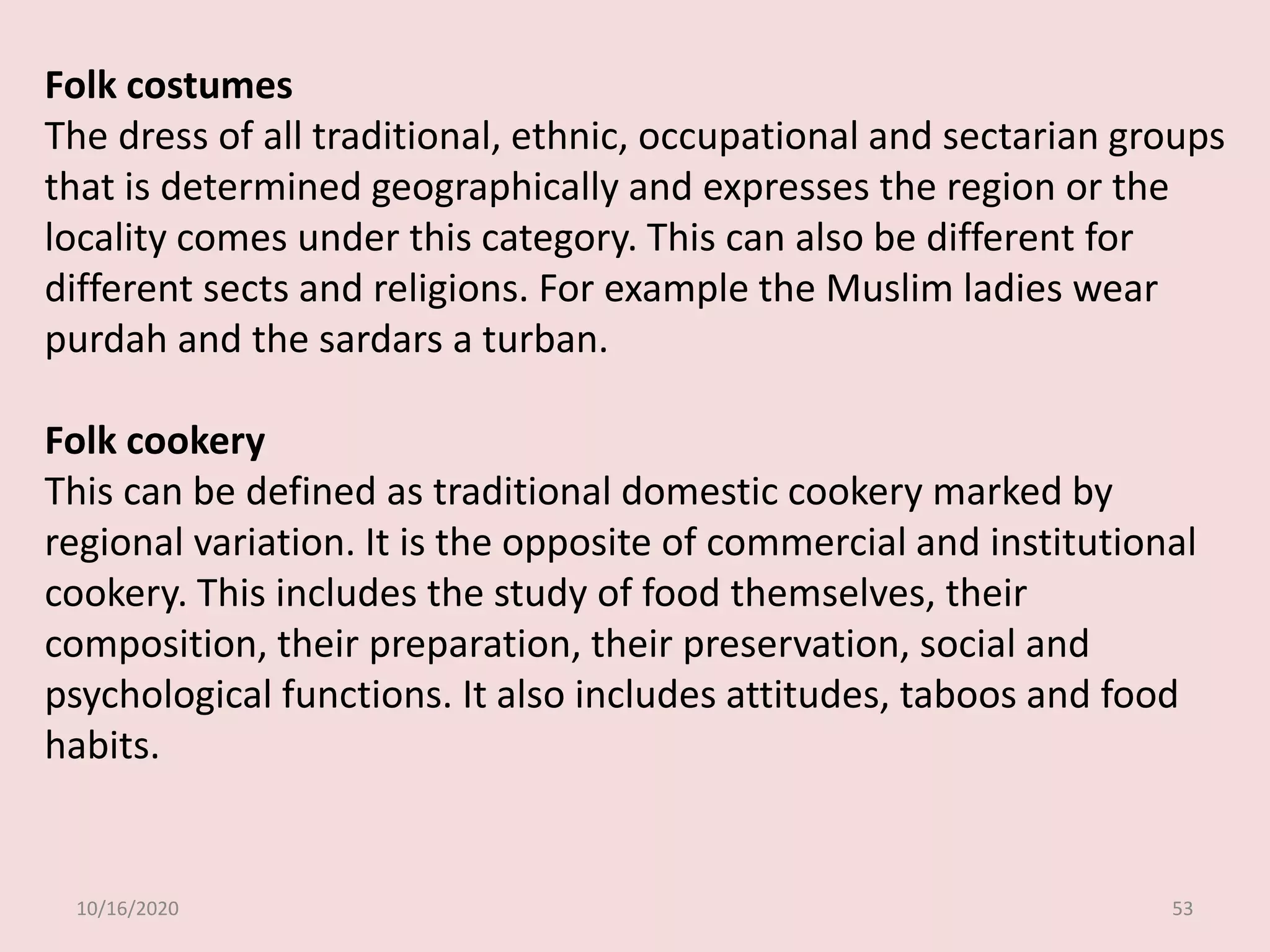 10/16/2020 53
Folk costumes
The dress of all traditional, ethnic, occupational and sectarian groups
that is determined geographically and expresses the region or the
locality comes under this category. This can also be different for
different sects and religions. For example the Muslim ladies wear
purdah and the sardars a turban.
Folk cookery
This can be defined as traditional domestic cookery marked by
regional variation. It is the opposite of commercial and institutional
cookery. This includes the study of food themselves, their
composition, their preparation, their preservation, social and
psychological functions. It also includes attitudes, taboos and food
habits.
 