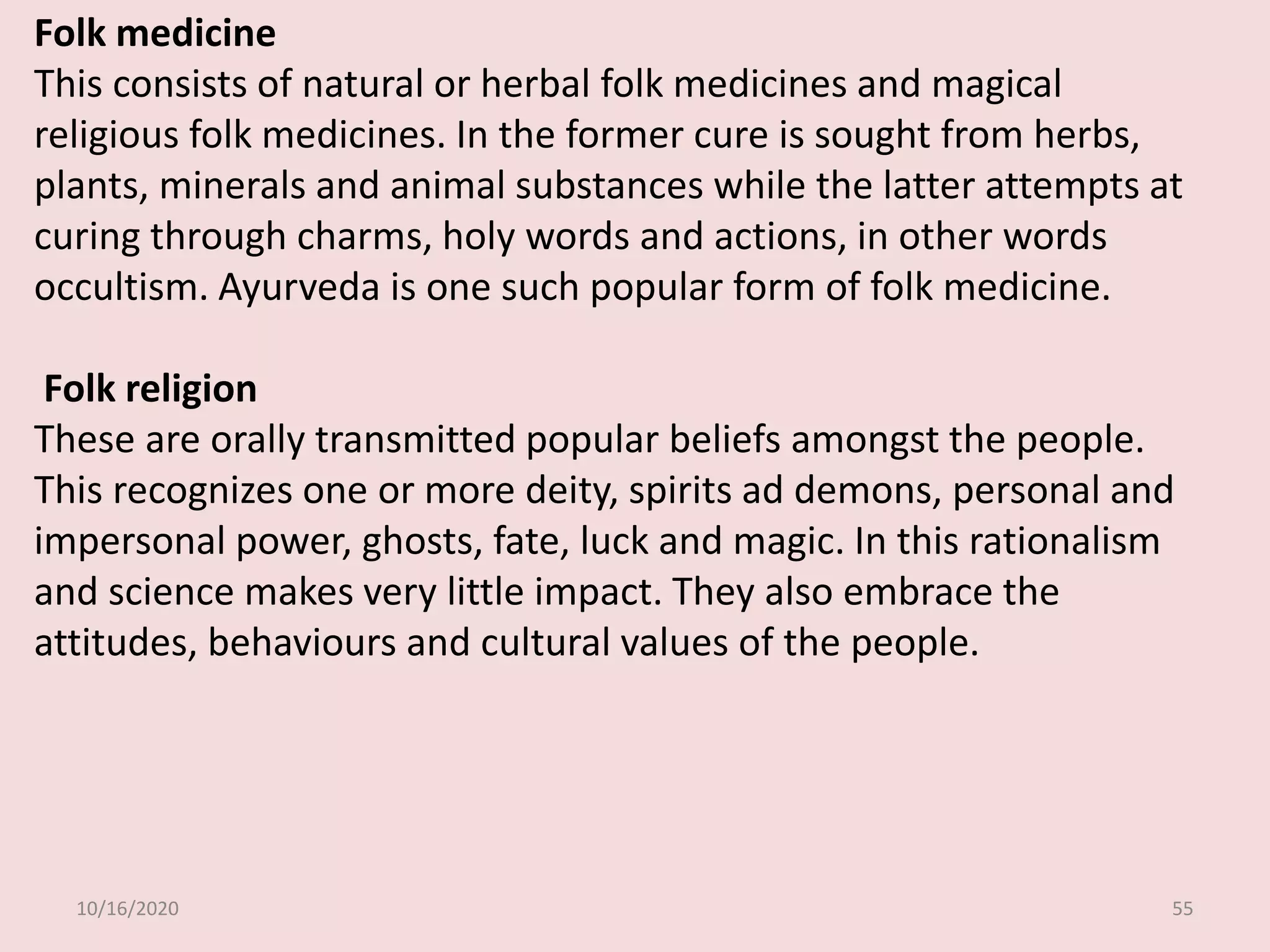 10/16/2020 55
Folk medicine
This consists of natural or herbal folk medicines and magical
religious folk medicines. In the former cure is sought from herbs,
plants, minerals and animal substances while the latter attempts at
curing through charms, holy words and actions, in other words
occultism. Ayurveda is one such popular form of folk medicine.
Folk religion
These are orally transmitted popular beliefs amongst the people.
This recognizes one or more deity, spirits ad demons, personal and
impersonal power, ghosts, fate, luck and magic. In this rationalism
and science makes very little impact. They also embrace the
attitudes, behaviours and cultural values of the people.
 