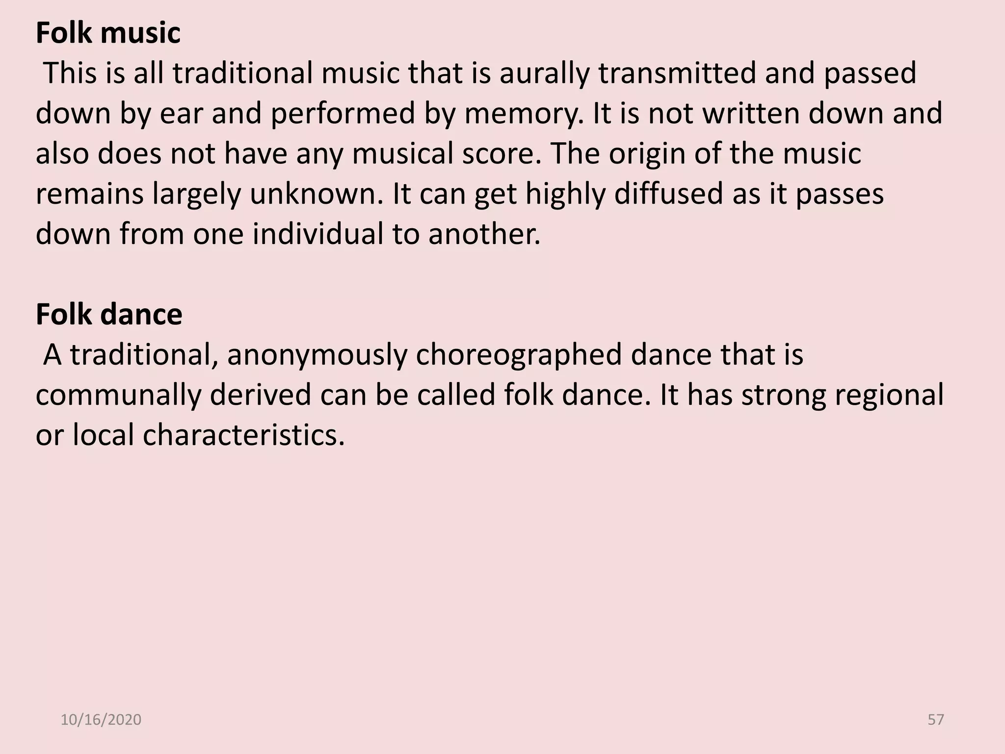 10/16/2020 57
Folk music
This is all traditional music that is aurally transmitted and passed
down by ear and performed by memory. It is not written down and
also does not have any musical score. The origin of the music
remains largely unknown. It can get highly diffused as it passes
down from one individual to another.
Folk dance
A traditional, anonymously choreographed dance that is
communally derived can be called folk dance. It has strong regional
or local characteristics.
 