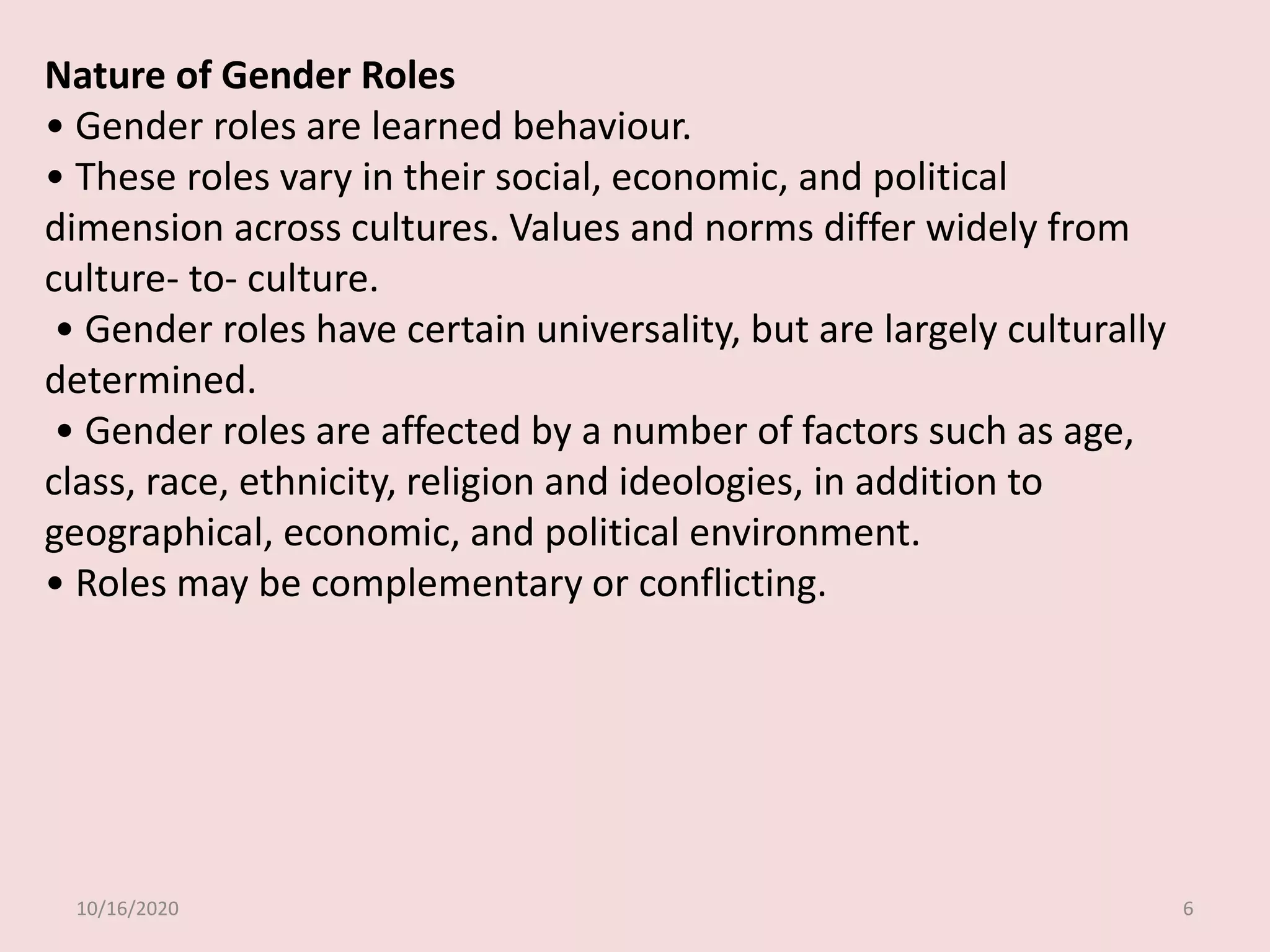 10/16/2020 6
Nature of Gender Roles
• Gender roles are learned behaviour.
• These roles vary in their social, economic, and political
dimension across cultures. Values and norms differ widely from
culture- to- culture.
• Gender roles have certain universality, but are largely culturally
determined.
• Gender roles are affected by a number of factors such as age,
class, race, ethnicity, religion and ideologies, in addition to
geographical, economic, and political environment.
• Roles may be complementary or conflicting.
 