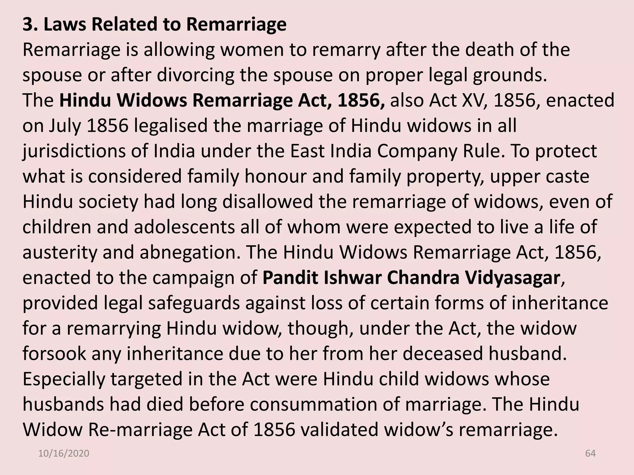 10/16/2020 64
3. Laws Related to Remarriage
Remarriage is allowing women to remarry after the death of the
spouse or after divorcing the spouse on proper legal grounds.
The Hindu Widows Remarriage Act, 1856, also Act XV, 1856, enacted
on July 1856 legalised the marriage of Hindu widows in all
jurisdictions of India under the East India Company Rule. To protect
what is considered family honour and family property, upper caste
Hindu society had long disallowed the remarriage of widows, even of
children and adolescents all of whom were expected to live a life of
austerity and abnegation. The Hindu Widows Remarriage Act, 1856,
enacted to the campaign of Pandit Ishwar Chandra Vidyasagar,
provided legal safeguards against loss of certain forms of inheritance
for a remarrying Hindu widow, though, under the Act, the widow
forsook any inheritance due to her from her deceased husband.
Especially targeted in the Act were Hindu child widows whose
husbands had died before consummation of marriage. The Hindu
Widow Re-marriage Act of 1856 validated widow’s remarriage.
 