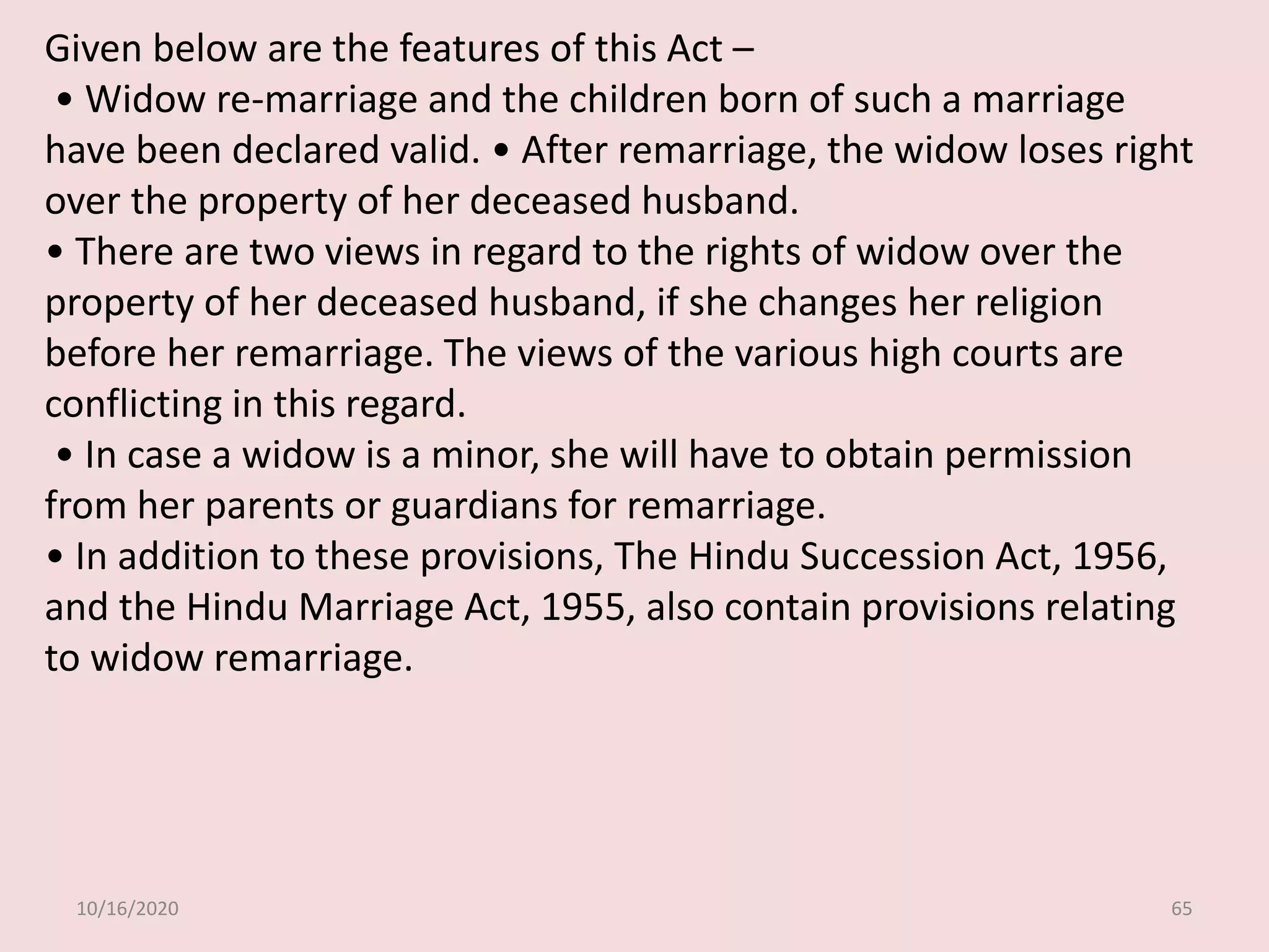 10/16/2020 65
Given below are the features of this Act –
• Widow re-marriage and the children born of such a marriage
have been declared valid. • After remarriage, the widow loses right
over the property of her deceased husband.
• There are two views in regard to the rights of widow over the
property of her deceased husband, if she changes her religion
before her remarriage. The views of the various high courts are
conflicting in this regard.
• In case a widow is a minor, she will have to obtain permission
from her parents or guardians for remarriage.
• In addition to these provisions, The Hindu Succession Act, 1956,
and the Hindu Marriage Act, 1955, also contain provisions relating
to widow remarriage.
 