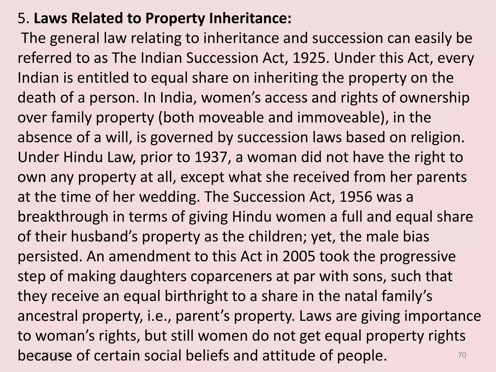 10/16/2020 70
5. Laws Related to Property Inheritance:
The general law relating to inheritance and succession can easily be
referred to as The Indian Succession Act, 1925. Under this Act, every
Indian is entitled to equal share on inheriting the property on the
death of a person. In India, women’s access and rights of ownership
over family property (both moveable and immoveable), in the
absence of a will, is governed by succession laws based on religion.
Under Hindu Law, prior to 1937, a woman did not have the right to
own any property at all, except what she received from her parents
at the time of her wedding. The Succession Act, 1956 was a
breakthrough in terms of giving Hindu women a full and equal share
of their husband’s property as the children; yet, the male bias
persisted. An amendment to this Act in 2005 took the progressive
step of making daughters coparceners at par with sons, such that
they receive an equal birthright to a share in the natal family’s
ancestral property, i.e., parent’s property. Laws are giving importance
to woman’s rights, but still women do not get equal property rights
because of certain social beliefs and attitude of people.
 