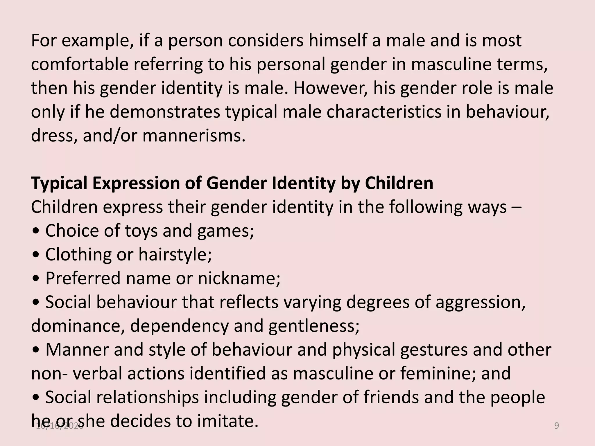 10/16/2020 9
For example, if a person considers himself a male and is most
comfortable referring to his personal gender in masculine terms,
then his gender identity is male. However, his gender role is male
only if he demonstrates typical male characteristics in behaviour,
dress, and/or mannerisms.
Typical Expression of Gender Identity by Children
Children express their gender identity in the following ways –
• Choice of toys and games;
• Clothing or hairstyle;
• Preferred name or nickname;
• Social behaviour that reflects varying degrees of aggression,
dominance, dependency and gentleness;
• Manner and style of behaviour and physical gestures and other
non- verbal actions identified as masculine or feminine; and
• Social relationships including gender of friends and the people
he or she decides to imitate.
 