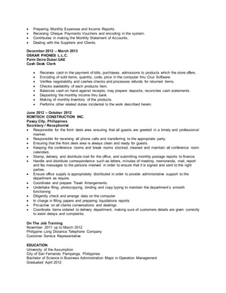  Preparing Monthly Expenses and Income Reports.
 Receiving Cheque Payments Vouchers and encoding in the system.
 Contributes in making the Monthly Statement of Accounts.
 Dealing with the Suppliers and Clients.
December 2012 – March 2013
OSKAR PHONES L.L.C.
Palm Deira Dubai UAE
Cash Desk Clerk
 Receives cash in the payment of bills, purchases, admissions to products which the store offers.
 Encoding of sold items, quantity, code, price in the computer thru Crux Software.
 Verifies negotiability and cashes checks and processes refunds for returned items.
 Checks availability of each products item.
 Balances cash on hand against receipts; may prepare deposits; reconciles cash statements.
 Depositing the monthly income thru bank.
 Making of monthly Inventory of the products.
 Performs other related duties incidental to the work described herein.
June 2012 – October 2012
ROMTECH CONSTRUCTION INC.
Pasay City, Philippines
Secretary / Receptionist
 Responsible for the front desk area ensuring that all guests are greeted in a timely and professional
manner.
 Responsible for receiving all phone calls and transferring to the appropriate party.
 Ensuring that the front desk area is always clean and ready for guests.
 Keeping the conference rooms and break rooms stocked, cleaned and maintain all conference room
calendars.
 Stamp, delivery and distribute mail for the office, and submitting monthly postage reports to finance.
 Handle and distribute correspondence such as letters, minutes of meeting, memoranda, mail, report
and fax messages to the persons involved in order to ensure that it is signed and sent to the right
parties.
 Ensure office supply is appropriately distributed in order to provide administrative support to the
department as require.
 Coordinate and prepare Travel Arrangements.
 Undertake filing, photocopying, binding and copy typing to maintain the department’s smooth
functioning
 Diligently check and arrange data on the computer
 In charge in filling papers and preparing liquidations reports
 Pro-active on all clients conversations and dealings
 Coordinate items ordered to delivery department, making sure of customers details are given correctly
to avoid delays and complaints.
On The Job Training
November 2011 up to March 2012
Philippine Long Distance Telephone Company
Customer Service Representative
EDUCATION
University of the Assumption
City of San Fernando Pampanga, Philippines
Bachelor of Science in Business Administration Major in Operation Management
Graduated April 2012
 