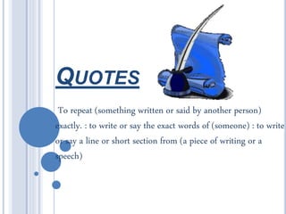 QUOTES
To repeat (something written or said by another person)
exactly. : to write or say the exact words of (someone) : to write
or say a line or short section from (a piece of writing or a
speech)
 