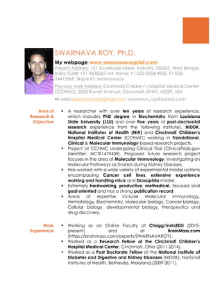 SWARNAVA ROY, Ph.D.
My webpage: www.swarnavaroyphd.com
Present Address: 101 Sovabazar Street, Kolkata, 700005, West Bengal,
India; Cell# +91-9830067144, Home: 91-033-2554-4955, 91-033-
24413569; Skype ID: swarnavaroy
Previous work Address: Cincinnati Children’s Hospital Medical Center
(CCHMC), 3333 Burnet Avenue, Cincinnati, OHIO, 45229, USA
—E-Mail:swarnava.roy@gmail.com, swarnava_roy@yahoo.com
Area of
Research &
Objective
§ A researcher with over ten years of research experience,
which includes PhD degree in Biochemistry from Louisiana
State University (LSU) and over five years of post-doctoratal
research experience from the following institutes, NIDDK,
National Institutes of Health (NIH) and Cincinnati Children’s
Hospital Medical Center (CCHMC) working in Translational,
Clinical & Molecular Immunology based research projects.
§ Project at CCHMC undergoing Clinical Trial (ClinicalTrials.gov
Identifier: NCT01479439). Proposed future research project
focuses in the area of Molecular Immunology, investigating on
Molecular Pathways activated during Kidney Diseases.
§ Has worked with a wide variety of experimental model systems
encompassing Cancer cell lines, extensive experience
working and handling mice and Drosophila model.
§ Extremely hardworking, productive, methodical, focused and
goal oriented and has a strong publication record.
§ Areas of expertise include Molecular Immunology,
Hematology, Biochemistry, Molecular biology, Cancer biology,
Cellular biology, developmental biology, therapeutics and
drug discovery.
Work
Experience
§ Working as an Online Faculty at Chegg/InstaEDU (2015-
present) and at BrainMass.com
(https://brainmass.com/experts/SWARNAVAROY).
§ Worked as a Research Fellow at the Cincinnati Children’s
Hospital Medical Center, Cincinnati, Ohio (2011-2014).
§ Worked as a Post Doctorate Fellow at the National Institute of
Diabetes and Digestive and Kidney Diseases (NIDDK), National
Institutes of Health, Bethesda, Maryland.(2009-2011).
 