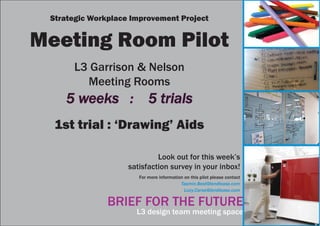 BRIEF FOR THE FUTURE
L3 design team meeting space
Look out for this week’s
satisfaction survey in your inbox!
For more information on this pilot please contact
Tasmin.Best@lendlease.com
Lucy.Carse@lendlease.com
Strategic Workplace Improvement Project
Meeting Room Pilot
L3 Garrison & Nelson
Meeting Rooms
5 weeks : 5 trials5 weeks : 5 trials
1st trial : ‘Drawing’ Aids
 