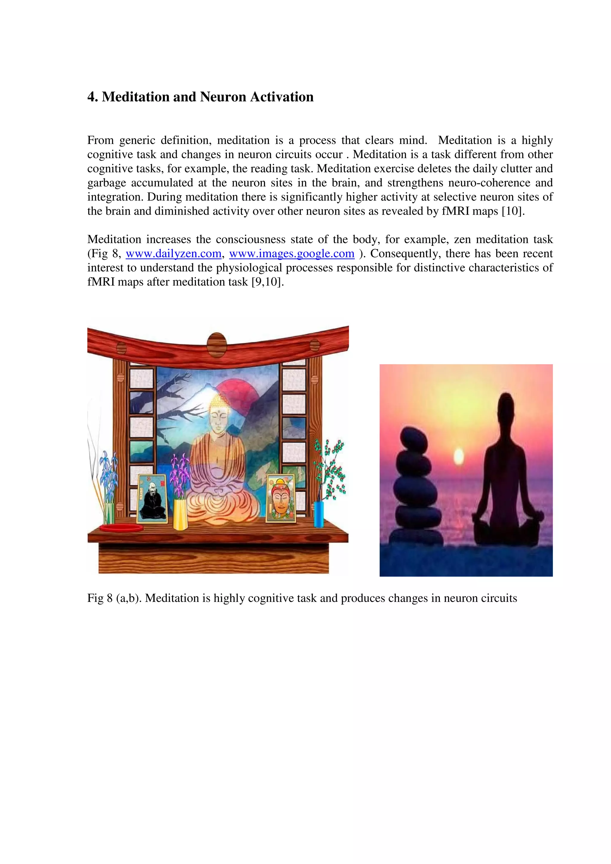 4. Meditation and Neuron Activation
From generic definition, meditation is a process that clears mind. Meditation is a highly
cognitive task and changes in neuron circuits occur . Meditation is a task different from other
cognitive tasks, for example, the reading task. Meditation exercise deletes the daily clutter and
garbage accumulated at the neuron sites in the brain, and strengthens neuro-coherence and
integration. During meditation there is significantly higher activity at selective neuron sites of
the brain and diminished activity over other neuron sites as revealed by fMRI maps [10].
Meditation increases the consciousness state of the body, for example, zen meditation task
(Fig 8, www.dailyzen.com, www.images.google.com ). Consequently, there has been recent
interest to understand the physiological processes responsible for distinctive characteristics of
fMRI maps after meditation task [9,10].
Fig 8 (a,b). Meditation is highly cognitive task and produces changes in neuron circuits
 