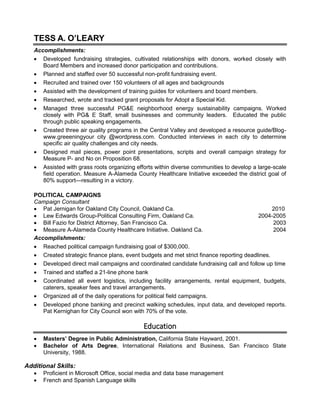 TESS A. O’LEARY
Accomplishments:
 Developed fundraising strategies, cultivated relationships with donors, worked closely with
Board Members and increased donor participation and contributions.
 Planned and staffed over 50 successful non-profit fundraising event.
 Recruited and trained over 150 volunteers of all ages and backgrounds
 Assisted with the development of training guides for volunteers and board members.
 Researched, wrote and tracked grant proposals for Adopt a Special Kid.
 Managed three successful PG&E neighborhood energy sustainability campaigns. Worked
closely with PG& E Staff, small businesses and community leaders. Educated the public
through public speaking engagements.
 Created three air quality programs in the Central Valley and developed a resource guide/Blog-
www.greeeningyour city @wordpress.com. Conducted interviews in each city to determine
specific air quality challenges and city needs.
 Designed mail pieces, power point presentations, scripts and overall campaign strategy for
Measure P- and No on Proposition 68.
 Assisted with grass roots organizing efforts within diverse communities to develop a large-scale
field operation. Measure A-Alameda County Healthcare Initiative exceeded the district goal of
80% support—resulting in a victory.
POLITICAL CAMPAIGNS
Campaign Consultant
 Pat Jernigan for Oakland City Council, Oakland Ca. 2010
 Lew Edwards Group-Political Consulting Firm, Oakland Ca. 2004-2005
 Bill Fazio for District Attorney, San Francisco Ca. 2003
 Measure A-Alameda County Healthcare Initiative. Oakland Ca. 2004
Accomplishments:
 Reached political campaign fundraising goal of $300,000.
 Created strategic finance plans, event budgets and met strict finance reporting deadlines.
 Developed direct mail campaigns and coordinated candidate fundraising call and follow up time
 Trained and staffed a 21-line phone bank
 Coordinated all event logistics, including facility arrangements, rental equipment, budgets,
caterers, speaker fees and travel arrangements.
 Organized all of the daily operations for political field campaigns.
 Developed phone banking and precinct walking schedules, input data, and developed reports.
Pat Kernighan for City Council won with 70% of the vote.
Education
 Masters’ Degree in Public Administration, California State Hayward, 2001.
 Bachelor of Arts Degree, International Relations and Business, San Francisco State
University, 1988.
Additional Skills:
 Proficient in Microsoft Office, social media and data base management
 French and Spanish Language skills
 