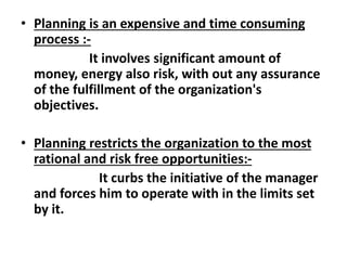 • Planning is an expensive and time consuming
process :-
It involves significant amount of
money, energy also risk, with out any assurance
of the fulfillment of the organization's
objectives.
• Planning restricts the organization to the most
rational and risk free opportunities:-
It curbs the initiative of the manager
and forces him to operate with in the limits set
by it.
 