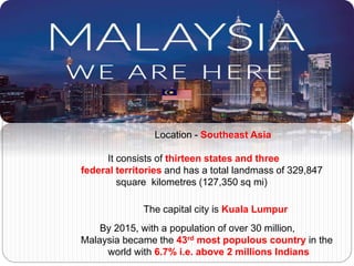 Location - Southeast Asia
It consists of thirteen states and three
federal territories and has a total landmass of 329,847
square kilometres (127,350 sq mi)
The capital city is Kuala Lumpur
By 2015, with a population of over 30 million,
Malaysia became the 43rd most populous country in the
world with 6.7% i.e. above 2 millions Indians
 