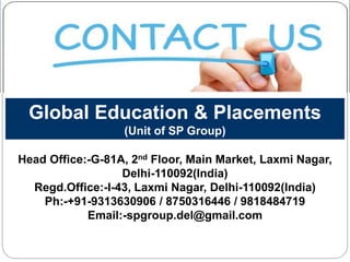 Global Education & Placements
(Unit of SP Group)
Head Office:-G-81A, 2nd Floor, Main Market, Laxmi Nagar,
Delhi-110092(India)
Regd.Office:-I-43, Laxmi Nagar, Delhi-110092(India)
Ph:-+91-9313630906 / 8750316446 / 9818484719
Email:-spgroup.del@gmail.com
 