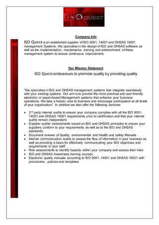 Company Info
ISO Quest is an established supplier of ISO 9001, 14001 and OHSAS 18001
management Systems. We specialise in the design of ISO and OHSAS software as
well as the implementation, maintenance ,training and entrenchment of these
management system to ensure continuous improvement.
Our Mission Statement
ISO Quest endeavours to promote quality by providing quality
“We specialise in ISO and OHSAS management systems that integrate seamlessly
with your existing systems. Our aim is to provide the most practical and user-friendly
electronic or paper-based Management systems that enhance your business
operations. We take a holistic view to business and encourage participation at all levels
of your organisation”. In addition we also offer the following services:
 2nd party internal audits to ensure your company complies with all the ISO 9001,
14001 and OHSAS 18001 requirements prior to certification and that your internal
audits remain independent.
 Supplier audits/ assessments based on ISO and OHSAS principles to ensure your
suppliers conform to your requirements as well as to the ISO and OHSAS
standards.
 Document reviews of Quality, environmental and Health and safety Manuals
 Internal communication audits to assess the flow of information in your business as
well as providing a basis for effectively communicating your ISO objectives and
requirements to your staff.
 Risk assessments to identify hazards within your company and assess their risks
 ISO and OHSAS Awareness training courses
 Electronic quality manuals according to ISO 9001 ,14001 and OHSAS 18001 with
procedures , policies and templates
 