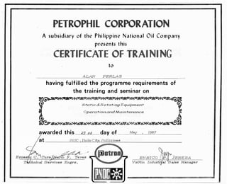 PETROPHIL CORPORATION
A subsidiary of the Philippine National Oil Company
presents this
CERTIFICATE OF TRAINING
to
ALAN PERLAS
having fulfilled the programme requirements of
the training and seminar on
-��..: Mt�-�--- p -·- ----e,�
1r
Static & Rotating Equipment
Operation and Maintenance
���Sa.W..��������
awarded this 23rd day Of___M--'
ay��,_l.:::_98---'-7_____
PNOC , Iloilo City, Philippines
��r10 F. Teves ENRICO JEREZA
VisMin Indust
--- -- ---------
 