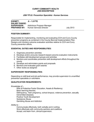 CURRY COMMUNITY HEALTH
JOB DESCRIPTION
JOB TITLE: Prevention Specialist - Human Services
EXEMPT: .6 – 1.0 FTE
SALARY RANGE:
SUPERVISOR: Addictions Program Manager
PREPARED BY: Human Services Director July 2013
POSITION SUMMARY:
Responsible for implementing, monitoring and evaluating CCH and Curry County
prevention programs as contained in the County Biennial Implementation Plan.
Designs and monitors outcome evaluation activities relative to CCH and Curry
County prevention efforts.
ESSENTIAL DUTIES AND RESPONSIBILITIES:
1. Organizes prevention activities
2. Develops and/or procures research-based outcome evaluation instruments
3. Facilitates skill development groups and activities
4. Monitors and coordinates prevention skill development efforts throughout the
county
5. Develops and administers grants and proposals
6. Monitors and evaluates grant awards
7. Other duties as assigned
SUPERVISORY RESPONSIBILITIES:
Depending on skill level and job performance, may provide supervision to uncertified
prevention specialists or volunteers
QUALIFICATION REQUIREMENTS:
Knowledge of –
Risk & Protective Factor Education, Assets & Resiliency;
Basic learning theories;
Delinquency, Teen pregnancy, school dropout, violence prevention, sexually
transmitted diseases,
Positive Youth Development
Substance Abuse
Gambling Abuse and Addiction
Ability to -
Communicate effectively, both verbally and in writing;
Work effectively with community partners and coalitions
Accept, and learn from, clinical supervision;
 