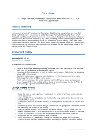 Basic CV template by reed.co.uk
Sara Harker
12 Thorpe Fell View, Grassington, Near Skipton, North Yorkshire, BD23 5LN
saraharker1@gmail.com
Personal statement
I am currently a Second Year student at Birmingham City University studying Law. As Head Girl
during my GCSE years I was elected to lead and manage the Student Leadership Team, which
developed my skills as both a team leader and a team worker. Being Head Girl demanded a host of
responsibilities that included representing my school, delivering numerous talks and presentations to
a variety of audiences and conducting myself in a professional manner. During Year Eleven I was
captain of the basketball, rounders’ and netball teams. I love to try out new things and I am willing to
throw myself in at the “deep end” participating in other activities that are offered to me. I have a fully
comprehensive UK Driving License.
Employment History
Namaste UK – Ltd
(October 2011 - Present)
Achievements and responsibilities:
 Work as a part of the sales team meaning that I take many calls from clients a day and deal
with them in a professional and responsible manner
 Organise all of the preparation for both of the Spring and Autumn Trade Fairs that take place
at the NEC in Birmingham
 Deal with customers on a personal basis that come into the showroom and have a wide
knowledge of products and best-selling pieces
 Work overtime whenever it is asked, including over the Christmas period and weekends
 From the age of 15, I have worked full-time during all school holidays, Monday to Friday 9 –
5:30 showing a high level of commitment to my work
QualitySolicitors Mewies
(13th July 2015 – 17th July 2015)
 During the week of work experience I participated in a variety of activities based within the
Family Department
 I categorised family law precedents and filed them for easy access for the department when
needed in future cases
 I put together the Court Bundle for the Head of the Department to take to Court with her that
week
 I read through cases and checked through evidence that was going to be submitted to ensure
that everything was correct for the hearing
 I checked through a client’s final statement and edited it where I thought things could be
phrased more eloquently or more emphasis should be placed on certain aspects of the case
 I visited Skipton County Court and was shown into one of the courtrooms to feel the
atmosphere and see how things would work in practice
 On my final afternoon I worked with the Practice Manager and helped with admin work,
including sending out client satisfaction leaflets and inputting data from completed leaflets
 