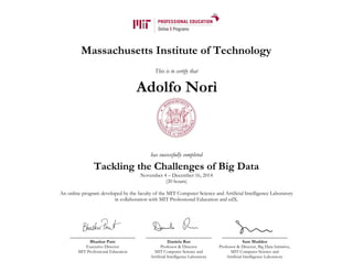 Massachusetts Institute of Technology
This is to certify that
has successfully completed
Tackling the Challenges of Big Data
November 4 – December 16, 2014
(20 hours)
An online program developed by the faculty of the MIT Computer Science and Artificial Intelligence Laboratory
in collaboration with MIT Professional Education and edX.
Bhaskar Pant
Executive Director
MIT Professional Education
Daniela Rus
Professor & Director
MIT Computer Science and
Artificial Intelligence Laboratory
Sam Madden
Professor & Director, Big Data Initiative,
MIT Computer Science and
Artificial Intelligence Laboratory
Adolfo Norì
 