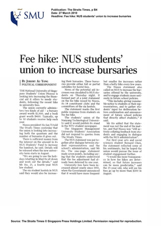 3ublication:The Straits Times, p B4
late: 27 March 2010
deadline: Fee hike: NUS studentsmunion to increase bursaries
Fee hike: NUS students'
union to increase bursaries
THENationalUniversityof Singa-
pore Students' Union INussu) is
lookinginto increasingthe finan-
cial aid it offers to needy stu-
dents, following the recent like
m universityfees.
The union currently adminis-
ters two kinds of aid - a bursary
award worth $1,500, and a book
grant worth 8400. Typically, up
to 30 students receive help each
year.
Nussupresident Ho JunYitold
The Straits Times yesterday that
the unionis looking intoincreas-
ing both the quantum and the
number of bursaries it gives out.
There issuflicientmoney from
the interest on the amount in its
NUS Students' Fund to increase
the handout, he said. Details will
be released when the new univer-
sityterm starts inAugust.
"We are going to use the holi-
days (startingin May)to sit down
and work out the details," said
Mr Ho, 25, a fourth-year NUS
law student.
Thesix studenthostels in NUS
said they would also bs increas-
ing their bursaries. These bursa-
ries provide either full ox partid
subsidiesfor hostel fees.
News of the potential aid in-
creaseswas circulatedto NUS stu-
dents on Thursday night. It
formed part of a joint statement
on the fee hike issued by Nussu,
its 14 constituent clubs and the
committees of the sixhostels.
The statement marks the first
public response from studentson
the fee hilce.
The students' union of the
Nanyang TechnologicalUniversi-
ty said it would publish its stand
in the NTU student newspaper.
The Singapore Managenlent
University Students' Association
did not respond to queries from
The Straits Times,
TheNUS statementwasput to-
gether after dialoguebtween stu-
dent representatives and the
school's administration, said Mr
Ho. The one-page statement
made sevenpoints, including say-
ingthat the students understood
that the fee adjustment had al-
ready been deferred by one year.
University fees have been in-
creased almost yearly since 1991,
when theGovernment announced
that it would have more frequent
but smaller fee increases rather
than a hefty hike everyfew years.
The Nussu statement also
calledonNUS toincreasethebur-
saries offered by the university,
andto engage studentsmoreseri-
ously in futureschoolpolicies.
"This includes giving reasona-
ble noticeto studentsortheir rep-
resentatives, and to gather stu-
dents7input for deliberation be-
fore confirmation and announce-
ment of future school policies
that directly affect students," it
said.
Mr Ho added that the state-
mentwas not the end of the mat-
ter, and that Nussu was "still ac-
tivelycollating feedbackfromstu-
dents and engaging in dialogue
with the NUS administration".
For first-year arts and social
sciences student Bernard Chen,
the statement reflected some of
his sentiments, but he hoped the
uriion would pursue the issue of
student engagement further.
"I wouldlikemore transparen-
cy in how fee hikes are deter-
mined, so that future increases
can be more predictable," said
the 25-year-old, who will see his
fees go up by more than $ZOO in
August.
Source: The StraitsTimes O Singapore Press Holdings Limited. Permission requiredfor reproduction.
 