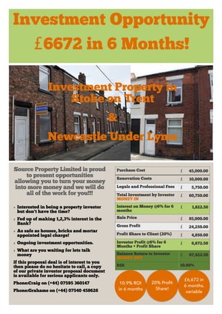 Investment Opportunity
£6672 in 6 Months!
Source Property Limited is proud
to present opportunities
allowing you to turn your money
into more money and we will do
all of the work for you!!!
‣ Interested in being a property investor
but don't have the time?
‣ Fed up of making 1,2,3% interest in the
Bank?
‣ As safe as houses, bricks and mortar
appointed legal charge!
‣ Ongoing investment opportunities.
‣ What are you waiting for lets talk
money
If this proposal deal is of interest to you
then please do no hesitate to call, a copy
of our private investor proposal document
is available for serious applicants only.
Phone:Craig on (+44) 07595 360147
Phone:Grahame on (+44) 07540 458626
Purchase Cost £ 45,000.00
Renovation Costs £ 10,000.00
Legals and Professional Fees £ 5,750.00
Total Investment by Investor
MONEY IN
£ 60,750.00
Interest on Money @6% for 6
months
£ 1,822.50
Sale Price £ 85,000.00
Gross Profit £ 24,250.00
Profit Share to Client (20%) £ 4,850.00
Investor Profit @6% for 6
Months + Profit Share
£ 6,672.50
Balance Return to Investor
MONEY OUT
£ 67,422.50
ROI 10.98%
Investment Property in
Stoke on Trent
&
Newcastle Under Lyme
10.9% ROI
in 6 months
20% Proﬁt
Share!
£6,672 in
6 months.
variable
 