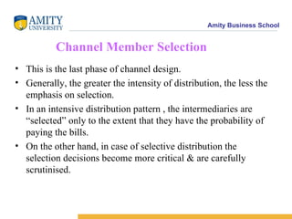 Amity Business School


          Channel Member Selection
• This is the last phase of channel design.
• Generally, the greater the intensity of distribution, the less the
  emphasis on selection.
• In an intensive distribution pattern , the intermediaries are
  “selected” only to the extent that they have the probability of
  paying the bills.
• On the other hand, in case of selective distribution the
  selection decisions become more critical & are carefully
  scrutinised.
 