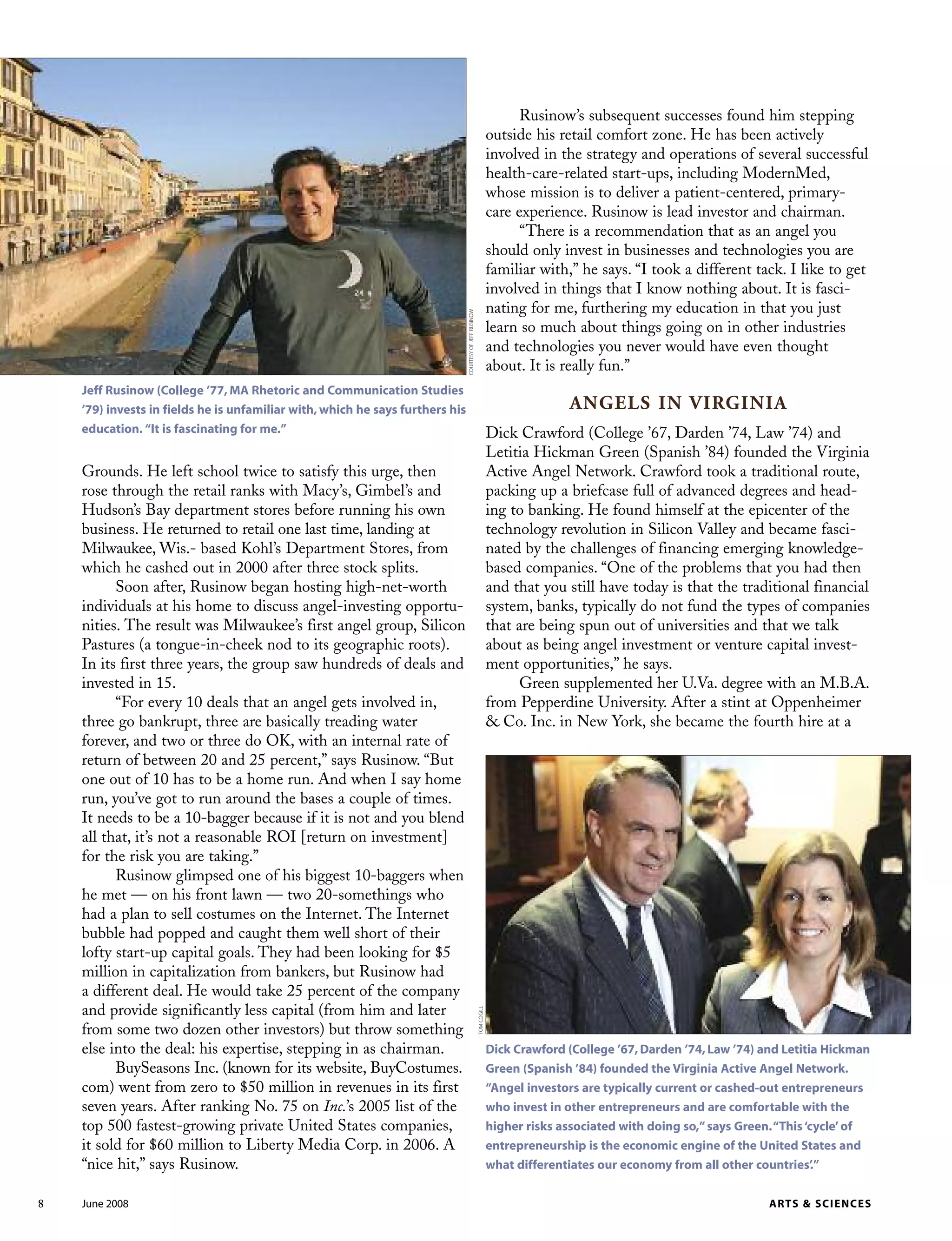Grounds. He left school twice to satisfy this urge, then
rose through the retail ranks with Macy’s, Gimbel’s and
Hudson’s Bay department stores before running his own
business. He returned to retail one last time, landing at
Milwaukee, Wis.- based Kohl’s Department Stores, from
which he cashed out in 2000 after three stock splits.
Soon after, Rusinow began hosting high-net-worth
individuals at his home to discuss angel-investing opportu-
nities. The result was Milwaukee’s first angel group, Silicon
Pastures (a tongue-in-cheek nod to its geographic roots).
In its first three years, the group saw hundreds of deals and
invested in 15.
“For every 10 deals that an angel gets involved in,
three go bankrupt, three are basically treading water
forever, and two or three do OK, with an internal rate of
return of between 20 and 25 percent,” says Rusinow. “But
one out of 10 has to be a home run. And when I say home
run, you’ve got to run around the bases a couple of times.
It needs to be a 10-bagger because if it is not and you blend
all that, it’s not a reasonable ROI [return on investment]
for the risk you are taking.”
Rusinow glimpsed one of his biggest 10-baggers when
he met — on his front lawn — two 20-somethings who
had a plan to sell costumes on the Internet. The Internet
bubble had popped and caught them well short of their
lofty start-up capital goals. They had been looking for $5
million in capitalization from bankers, but Rusinow had
a different deal. He would take 25 percent of the company
and provide significantly less capital (from him and later
from some two dozen other investors) but throw something
else into the deal: his expertise, stepping in as chairman.
BuySeasons Inc. (known for its website, BuyCostumes.
com) went from zero to $50 million in revenues in its first
seven years. After ranking No. 75 on Inc.’s 2005 list of the
top 500 fastest-growing private United States companies,
it sold for $60 million to Liberty Media Corp. in 2006. A
“nice hit,” says Rusinow.
Rusinow’s subsequent successes found him stepping
outside his retail comfort zone. He has been actively
involved in the strategy and operations of several successful
health-care-related start-ups, including ModernMed,
whose mission is to deliver a patient-centered, primary-
care experience. Rusinow is lead investor and chairman.
“There is a recommendation that as an angel you
should only invest in businesses and technologies you are
familiar with,” he says. “I took a different tack. I like to get
involved in things that I know nothing about. It is fasci-
nating for me, furthering my education in that you just
learn so much about things going on in other industries
and technologies you never would have even thought
about. It is really fun.”
ANGELS IN VIRGINIA
Dick Crawford (College ’67, Darden ’74, Law ’74) and
Letitia Hickman Green (Spanish ’84) founded the Virginia
Active Angel Network. Crawford took a traditional route,
packing up a briefcase full of advanced degrees and head-
ing to banking. He found himself at the epicenter of the
technology revolution in Silicon Valley and became fasci-
nated by the challenges of financing emerging knowledge-
based companies. “One of the problems that you had then
and that you still have today is that the traditional financial
system, banks, typically do not fund the types of companies
that are being spun out of universities and that we talk
about as being angel investment or venture capital invest-
ment opportunities,” he says.
Green supplemented her U.Va. degree with an M.B.A.
from Pepperdine University. After a stint at Oppenheimer
& Co. Inc. in New York, she became the fourth hire at a
8 June 2008 ARTS & SCIENCES
Dick Crawford (College ’67, Darden ’74, Law ’74) and Letitia Hickman
Green (Spanish ’84) founded the Virginia Active Angel Network.
“Angel investors are typically current or cashed-out entrepreneurs
who invest in other entrepreneurs and are comfortable with the
higher risks associated with doing so,”says Green.“This‘cycle’ of
entrepreneurship is the economic engine of the United States and
what differentiates our economy from all other countries’.”
Jeff Rusinow (College ’77, MA Rhetoric and Communication Studies
’79) invests in fields he is unfamiliar with, which he says furthers his
education. “It is fascinating for me.”
COURTESYOFJEFFRUSINOW
TOMCOGILL
 
