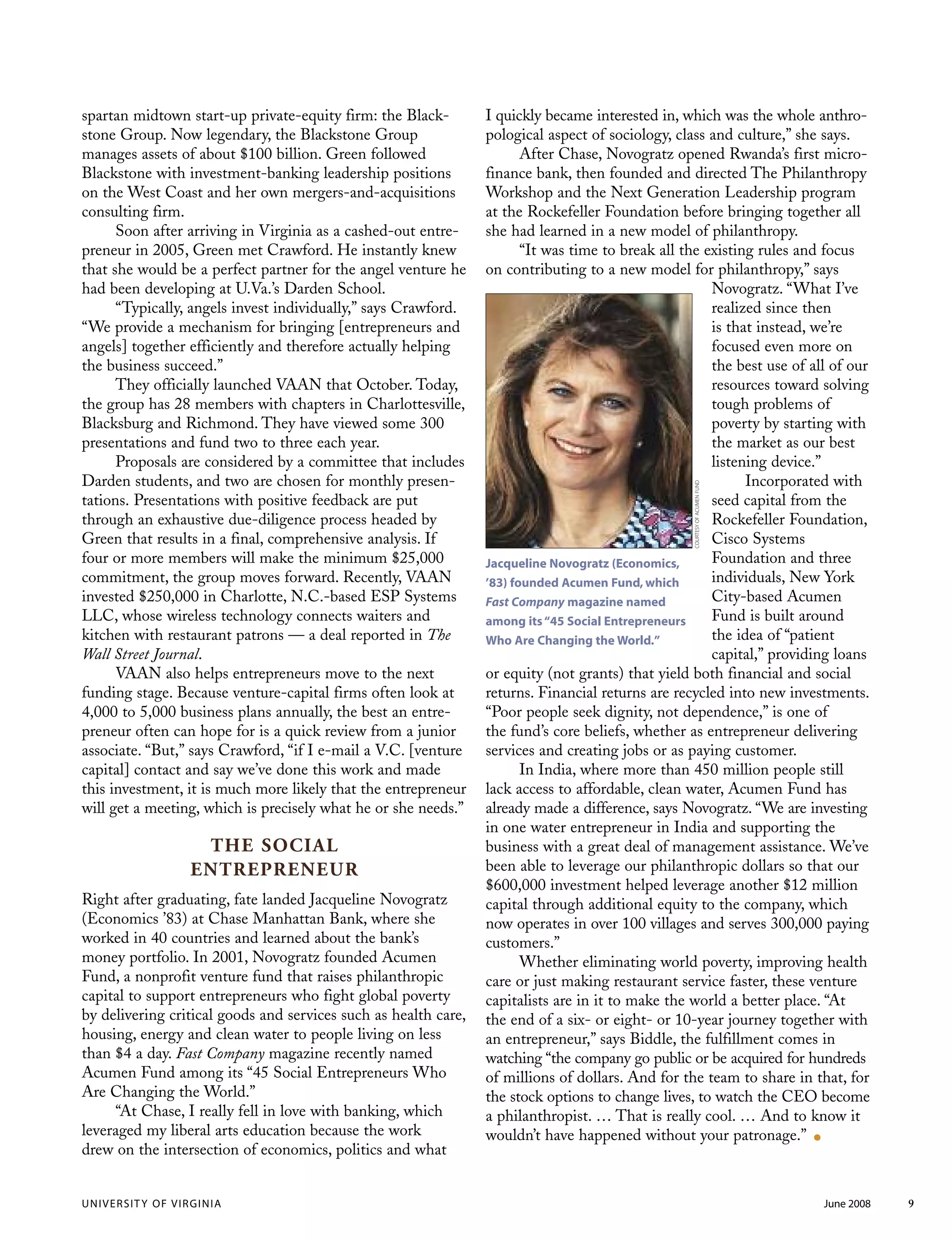 UNIVERSITY OF VIRGINIA June 2008 9
spartan midtown start-up private-equity firm: the Black-
stone Group. Now legendary, the Blackstone Group
manages assets of about $100 billion. Green followed
Blackstone with investment-banking leadership positions
on the West Coast and her own mergers-and-acquisitions
consulting firm.
Soon after arriving in Virginia as a cashed-out entre-
preneur in 2005, Green met Crawford. He instantly knew
that she would be a perfect partner for the angel venture he
had been developing at U.Va.’s Darden School.
“Typically, angels invest individually,” says Crawford.
“We provide a mechanism for bringing [entrepreneurs and
angels] together efficiently and therefore actually helping
the business succeed.”
They officially launched VAAN that October. Today,
the group has 28 members with chapters in Charlottesville,
Blacksburg and Richmond. They have viewed some 300
presentations and fund two to three each year.
Proposals are considered by a committee that includes
Darden students, and two are chosen for monthly presen-
tations. Presentations with positive feedback are put
through an exhaustive due-diligence process headed by
Green that results in a final, comprehensive analysis. If
four or more members will make the minimum $25,000
commitment, the group moves forward. Recently, VAAN
invested $250,000 in Charlotte, N.C.-based ESP Systems
LLC, whose wireless technology connects waiters and
kitchen with restaurant patrons — a deal reported in The
Wall Street Journal.
VAAN also helps entrepreneurs move to the next
funding stage. Because venture-capital firms often look at
4,000 to 5,000 business plans annually, the best an entre-
preneur often can hope for is a quick review from a junior
associate. “But,” says Crawford, “if I e-mail a V.C. [venture
capital] contact and say we’ve done this work and made
this investment, it is much more likely that the entrepreneur
will get a meeting, which is precisely what he or she needs.”
THE SOCIAL
ENTREPRENEUR
Right after graduating, fate landed Jacqueline Novogratz
(Economics ’83) at Chase Manhattan Bank, where she
worked in 40 countries and learned about the bank’s
money portfolio. In 2001, Novogratz founded Acumen
Fund, a nonprofit venture fund that raises philanthropic
capital to support entrepreneurs who fight global poverty
by delivering critical goods and services such as health care,
housing, energy and clean water to people living on less
than $4 a day. Fast Company magazine recently named
Acumen Fund among its “45 Social Entrepreneurs Who
Are Changing the World.”
“At Chase, I really fell in love with banking, which
leveraged my liberal arts education because the work
drew on the intersection of economics, politics and what
I quickly became interested in, which was the whole anthro-
pological aspect of sociology, class and culture,” she says.
After Chase, Novogratz opened Rwanda’s first micro-
finance bank, then founded and directed The Philanthropy
Workshop and the Next Generation Leadership program
at the Rockefeller Foundation before bringing together all
she had learned in a new model of philanthropy.
“It was time to break all the existing rules and focus
on contributing to a new model for philanthropy,” says
Novogratz. “What I’ve
realized since then
is that instead, we’re
focused even more on
the best use of all of our
resources toward solving
tough problems of
poverty by starting with
the market as our best
listening device.”
Incorporated with
seed capital from the
Rockefeller Foundation,
Cisco Systems
Foundation and three
individuals, New York
City-based Acumen
Fund is built around
the idea of “patient
capital,” providing loans
or equity (not grants) that yield both financial and social
returns. Financial returns are recycled into new investments.
“Poor people seek dignity, not dependence,” is one of
the fund’s core beliefs, whether as entrepreneur delivering
services and creating jobs or as paying customer.
In India, where more than 450 million people still
lack access to affordable, clean water, Acumen Fund has
already made a difference, says Novogratz. “We are investing
in one water entrepreneur in India and supporting the
business with a great deal of management assistance. We’ve
been able to leverage our philanthropic dollars so that our
$600,000 investment helped leverage another $12 million
capital through additional equity to the company, which
now operates in over 100 villages and serves 300,000 paying
customers.”
Whether eliminating world poverty, improving health
care or just making restaurant service faster, these venture
capitalists are in it to make the world a better place. “At
the end of a six- or eight- or 10-year journey together with
an entrepreneur,” says Biddle, the fulfillment comes in
watching “the company go public or be acquired for hundreds
of millions of dollars. And for the team to share in that, for
the stock options to change lives, to watch the CEO become
a philanthropist. … That is really cool. … And to know it
wouldn’t have happened without your patronage.” .
Jacqueline Novogratz (Economics,
’83) founded Acumen Fund, which
Fast Company magazine named
among its“45 Social Entrepreneurs
Who Are Changing the World.”
COURTESYOFACUMENFUND
 