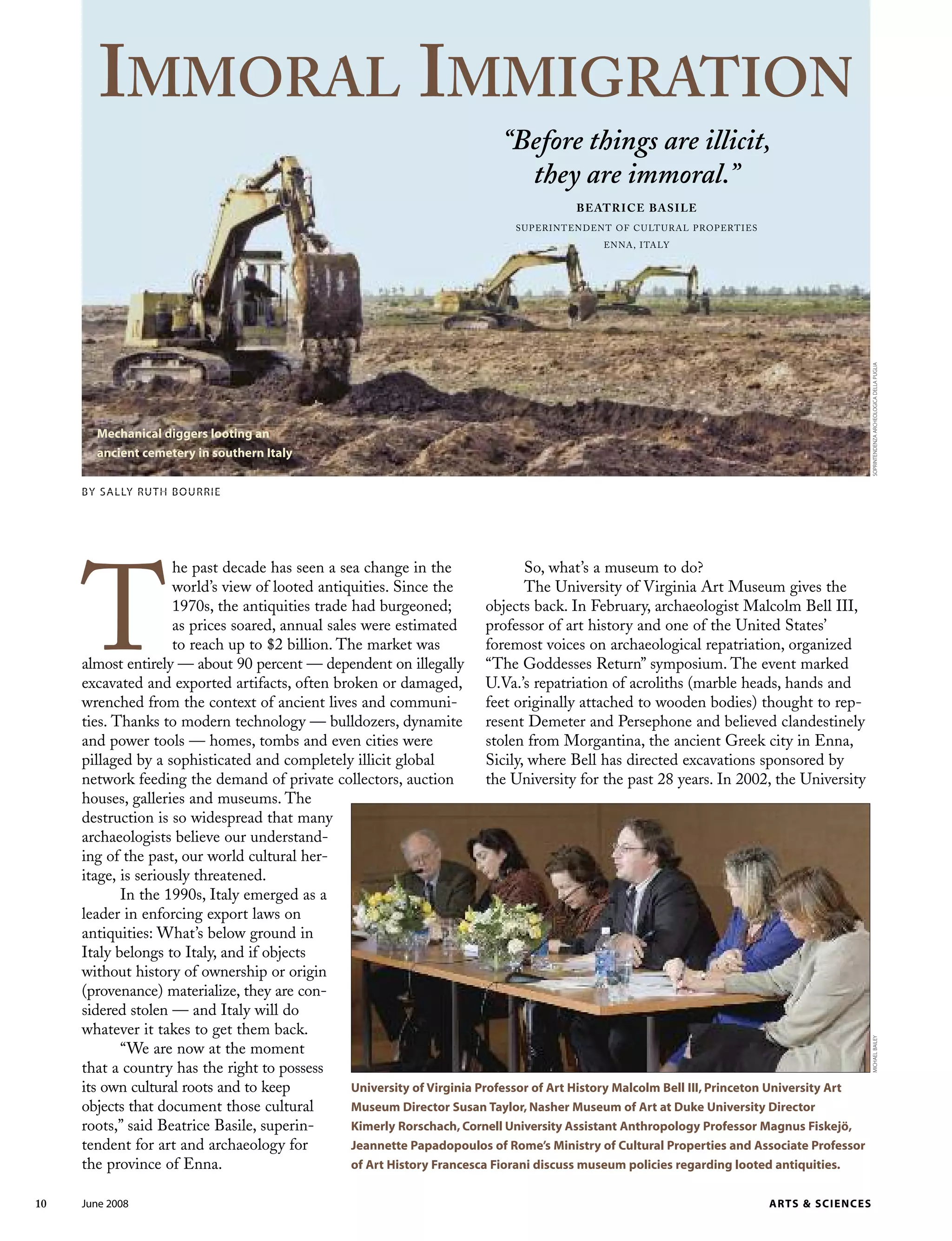 10 June 2008 ARTS & SCIENCES
T
he past decade has seen a sea change in the
world’s view of looted antiquities. Since the
1970s, the antiquities trade had burgeoned;
as prices soared, annual sales were estimated
to reach up to $2 billion. The market was
almost entirely — about 90 percent — dependent on illegally
excavated and exported artifacts, often broken or damaged,
wrenched from the context of ancient lives and communi-
ties. Thanks to modern technology — bulldozers, dynamite
and power tools — homes, tombs and even cities were
pillaged by a sophisticated and completely illicit global
network feeding the demand of private collectors, auction
houses, galleries and museums. The
destruction is so widespread that many
archaeologists believe our understand-
ing of the past, our world cultural her-
itage, is seriously threatened.
In the 1990s, Italy emerged as a
leader in enforcing export laws on
antiquities: What’s below ground in
Italy belongs to Italy, and if objects
without history of ownership or origin
(provenance) materialize, they are con-
sidered stolen — and Italy will do
whatever it takes to get them back.
“We are now at the moment
that a country has the right to possess
its own cultural roots and to keep
objects that document those cultural
roots,” said Beatrice Basile, superin-
tendent for art and archaeology for
the province of Enna.
So, what’s a museum to do?
The University of Virginia Art Museum gives the
objects back. In February, archaeologist Malcolm Bell III,
professor of art history and one of the United States’
foremost voices on archaeological repatriation, organized
“The Goddesses Return” symposium. The event marked
U.Va.’s repatriation of acroliths (marble heads, hands and
feet originally attached to wooden bodies) thought to rep-
resent Demeter and Persephone and believed clandestinely
stolen from Morgantina, the ancient Greek city in Enna,
Sicily, where Bell has directed excavations sponsored by
the University for the past 28 years. In 2002, the University
BY SALLY RUTH BOURRIE
University of Virginia Professor of Art History Malcolm Bell III, Princeton University Art
Museum Director Susan Taylor, Nasher Museum of Art at Duke University Director
Kimerly Rorschach, Cornell University Assistant Anthropology Professor Magnus Fiskejö,
Jeannette Papadopoulos of Rome’s Ministry of Cultural Properties and Associate Professor
of Art History Francesca Fiorani discuss museum policies regarding looted antiquities.
MICHAELBAILEY
IMMORAL IMMIGRATION
“Before things are illicit,
they are immoral.”
BEATRICE BASILE
SUPERINTENDENT OF CULTURAL PROPERTIES
ENNA, ITALY
Mechanical diggers looting an
ancient cemetery in southern Italy
SOPRINTENDENZAARCHEOLOGICADELLAPUGLIA
 