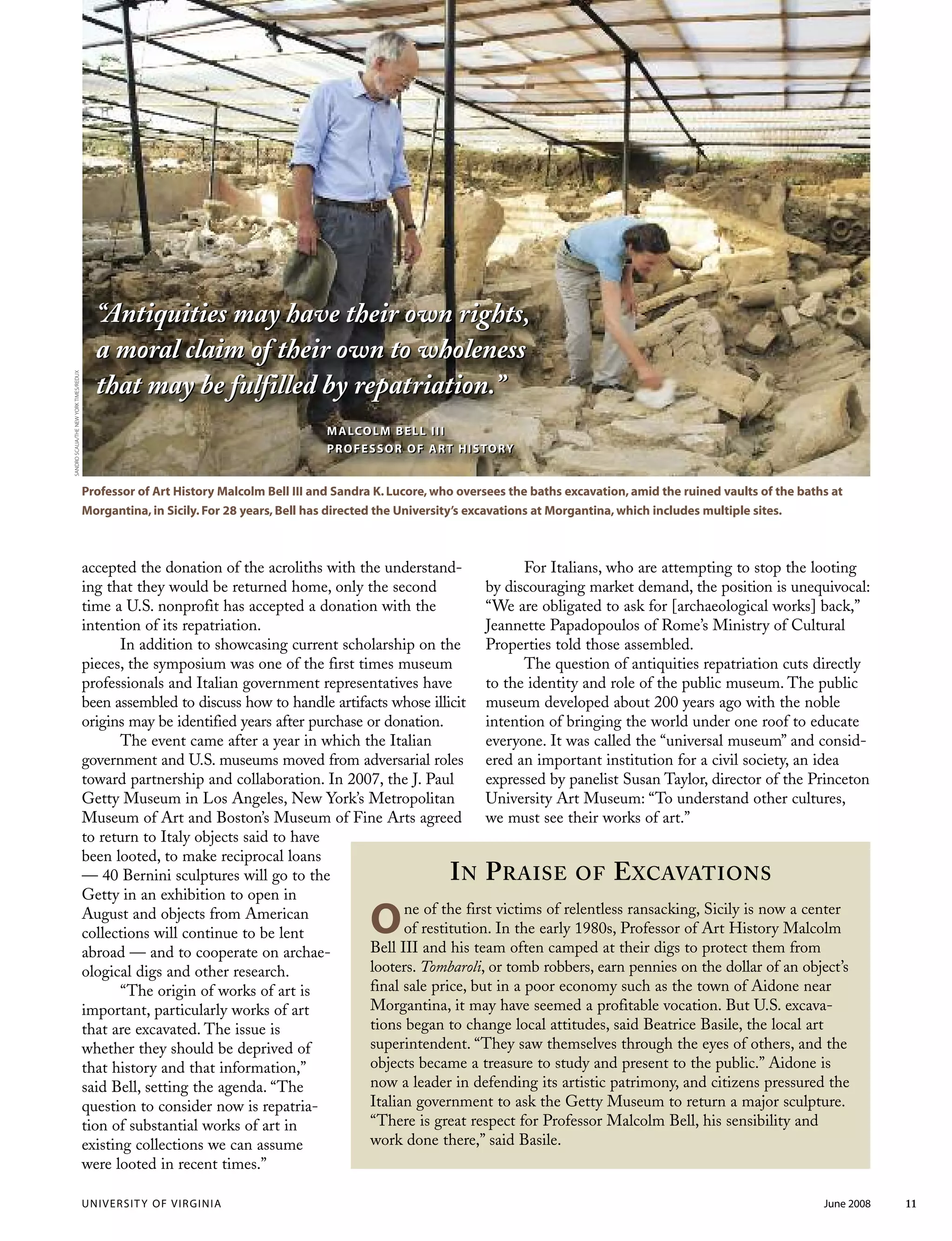 UNIVERSITY OF VIRGINIA June 2008 11
“Antiquities may have their own rights,
a moral claim of their own to wholeness
that may be fulfilled by repatriation.”
MALCOLM BELL III
PROFESSOR OF ART HISTORY
Professor of Art History Malcolm Bell III and Sandra K. Lucore, who oversees the baths excavation, amid the ruined vaults of the baths at
Morgantina, in Sicily. For 28 years, Bell has directed the University’s excavations at Morgantina, which includes multiple sites.
“Antiquities may have their own rights,
a moral claim of their own to wholeness
that may be fulfilled by repatriation.”
MALCOLM BELL III
PROFESSOR OF ART HISTORY
SANDROSCALIA/THENEWYORKTIMES/REDUX
accepted the donation of the acroliths with the understand-
ing that they would be returned home, only the second
time a U.S. nonprofit has accepted a donation with the
intention of its repatriation.
In addition to showcasing current scholarship on the
pieces, the symposium was one of the first times museum
professionals and Italian government representatives have
been assembled to discuss how to handle artifacts whose illicit
origins may be identified years after purchase or donation.
The event came after a year in which the Italian
government and U.S. museums moved from adversarial roles
toward partnership and collaboration. In 2007, the J. Paul
Getty Museum in Los Angeles, New York’s Metropolitan
Museum of Art and Boston’s Museum of Fine Arts agreed
to return to Italy objects said to have
been looted, to make reciprocal loans
— 40 Bernini sculptures will go to the
Getty in an exhibition to open in
August and objects from American
collections will continue to be lent
abroad — and to cooperate on archae-
ological digs and other research.
“The origin of works of art is
important, particularly works of art
that are excavated. The issue is
whether they should be deprived of
that history and that information,”
said Bell, setting the agenda. “The
question to consider now is repatria-
tion of substantial works of art in
existing collections we can assume
were looted in recent times.”
For Italians, who are attempting to stop the looting
by discouraging market demand, the position is unequivocal:
“We are obligated to ask for [archaeological works] back,”
Jeannette Papadopoulos of Rome’s Ministry of Cultural
Properties told those assembled.
The question of antiquities repatriation cuts directly
to the identity and role of the public museum. The public
museum developed about 200 years ago with the noble
intention of bringing the world under one roof to educate
everyone. It was called the “universal museum” and consid-
ered an important institution for a civil society, an idea
expressed by panelist Susan Taylor, director of the Princeton
University Art Museum: “To understand other cultures,
we must see their works of art.”
IN PRAISE OF EXCAVATIONS
One of the first victims of relentless ransacking, Sicily is now a center
of restitution. In the early 1980s, Professor of Art History Malcolm
Bell III and his team often camped at their digs to protect them from
looters. Tombaroli, or tomb robbers, earn pennies on the dollar of an object’s
final sale price, but in a poor economy such as the town of Aidone near
Morgantina, it may have seemed a profitable vocation. But U.S. excava-
tions began to change local attitudes, said Beatrice Basile, the local art
superintendent. “They saw themselves through the eyes of others, and the
objects became a treasure to study and present to the public.” Aidone is
now a leader in defending its artistic patrimony, and citizens pressured the
Italian government to ask the Getty Museum to return a major sculpture.
“There is great respect for Professor Malcolm Bell, his sensibility and
work done there,” said Basile.
 