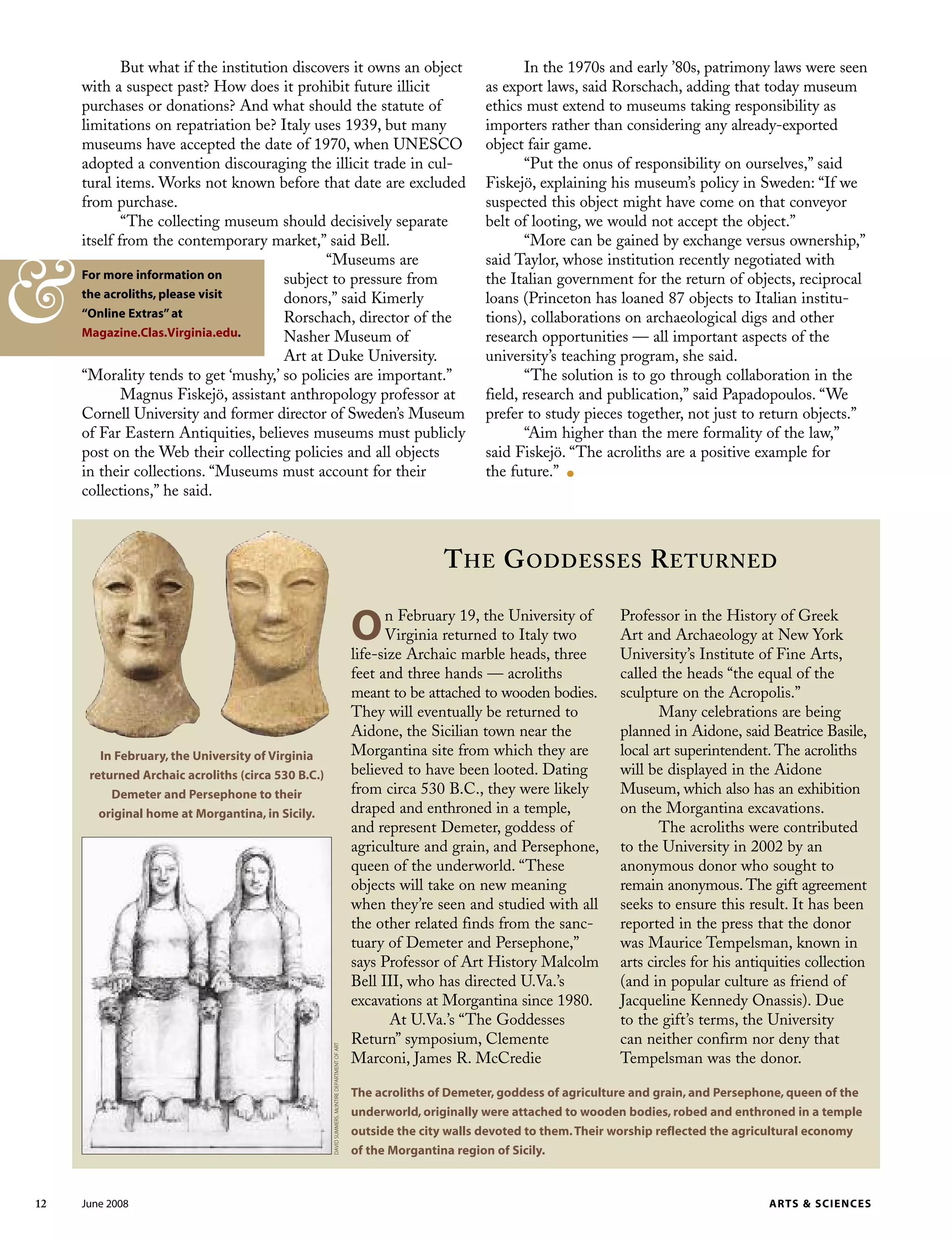 On February 19, the University of
Virginia returned to Italy two
life-size Archaic marble heads, three
feet and three hands — acroliths
meant to be attached to wooden bodies.
They will eventually be returned to
Aidone, the Sicilian town near the
Morgantina site from which they are
believed to have been looted. Dating
from circa 530 B.C., they were likely
draped and enthroned in a temple,
and represent Demeter, goddess of
agriculture and grain, and Persephone,
queen of the underworld. “These
objects will take on new meaning
when they’re seen and studied with all
the other related finds from the sanc-
tuary of Demeter and Persephone,”
says Professor of Art History Malcolm
Bell III, who has directed U.Va.’s
excavations at Morgantina since 1980.
At U.Va.’s “The Goddesses
Return” symposium, Clemente
Marconi, James R. McCredie
But what if the institution discovers it owns an object
with a suspect past? How does it prohibit future illicit
purchases or donations? And what should the statute of
limitations on repatriation be? Italy uses 1939, but many
museums have accepted the date of 1970, when UNESCO
adopted a convention discouraging the illicit trade in cul-
tural items. Works not known before that date are excluded
from purchase.
“The collecting museum should decisively separate
itself from the contemporary market,” said Bell.
“Museums are
subject to pressure from
donors,” said Kimerly
Rorschach, director of the
Nasher Museum of
Art at Duke University.
“Morality tends to get ‘mushy,’ so policies are important.”
Magnus Fiskejö, assistant anthropology professor at
Cornell University and former director of Sweden’s Museum
of Far Eastern Antiquities, believes museums must publicly
post on the Web their collecting policies and all objects
in their collections. “Museums must account for their
collections,” he said.
Professor in the History of Greek
Art and Archaeology at New York
University’s Institute of Fine Arts,
called the heads “the equal of the
sculpture on the Acropolis.”
Many celebrations are being
planned in Aidone, said Beatrice Basile,
local art superintendent. The acroliths
will be displayed in the Aidone
Museum, which also has an exhibition
on the Morgantina excavations.
The acroliths were contributed
to the University in 2002 by an
anonymous donor who sought to
remain anonymous. The gift agreement
seeks to ensure this result. It has been
reported in the press that the donor
was Maurice Tempelsman, known in
arts circles for his antiquities collection
(and in popular culture as friend of
Jacqueline Kennedy Onassis). Due
to the gift’s terms, the University
can neither confirm nor deny that
Tempelsman was the donor.
THE GODDESSES RETURNED
12 June 2008 ARTS & SCIENCES
In February, the University of Virginia
returned Archaic acroliths (circa 530 B.C.)
Demeter and Persephone to their
original home at Morgantina, in Sicily.
The acroliths of Demeter, goddess of agriculture and grain, and Persephone, queen of the
underworld, originally were attached to wooden bodies, robed and enthroned in a temple
outside the city walls devoted to them.Their worship reflected the agricultural economy
of the Morgantina region of Sicily.
DAVIDSUMMERS,McINTIREDEPARTMENTOFART
In the 1970s and early ’80s, patrimony laws were seen
as export laws, said Rorschach, adding that today museum
ethics must extend to museums taking responsibility as
importers rather than considering any already-exported
object fair game.
“Put the onus of responsibility on ourselves,” said
Fiskejö, explaining his museum’s policy in Sweden: “If we
suspected this object might have come on that conveyor
belt of looting, we would not accept the object.”
“More can be gained by exchange versus ownership,”
said Taylor, whose institution recently negotiated with
the Italian government for the return of objects, reciprocal
loans (Princeton has loaned 87 objects to Italian institu-
tions), collaborations on archaeological digs and other
research opportunities — all important aspects of the
university’s teaching program, she said.
“The solution is to go through collaboration in the
field, research and publication,” said Papadopoulos. “We
prefer to study pieces together, not just to return objects.”
“Aim higher than the mere formality of the law,”
said Fiskejö. “The acroliths are a positive example for
the future.” .
For more information on
the acroliths, please visit
“Online Extras”at
Magazine.Clas.Virginia.edu.
&
 