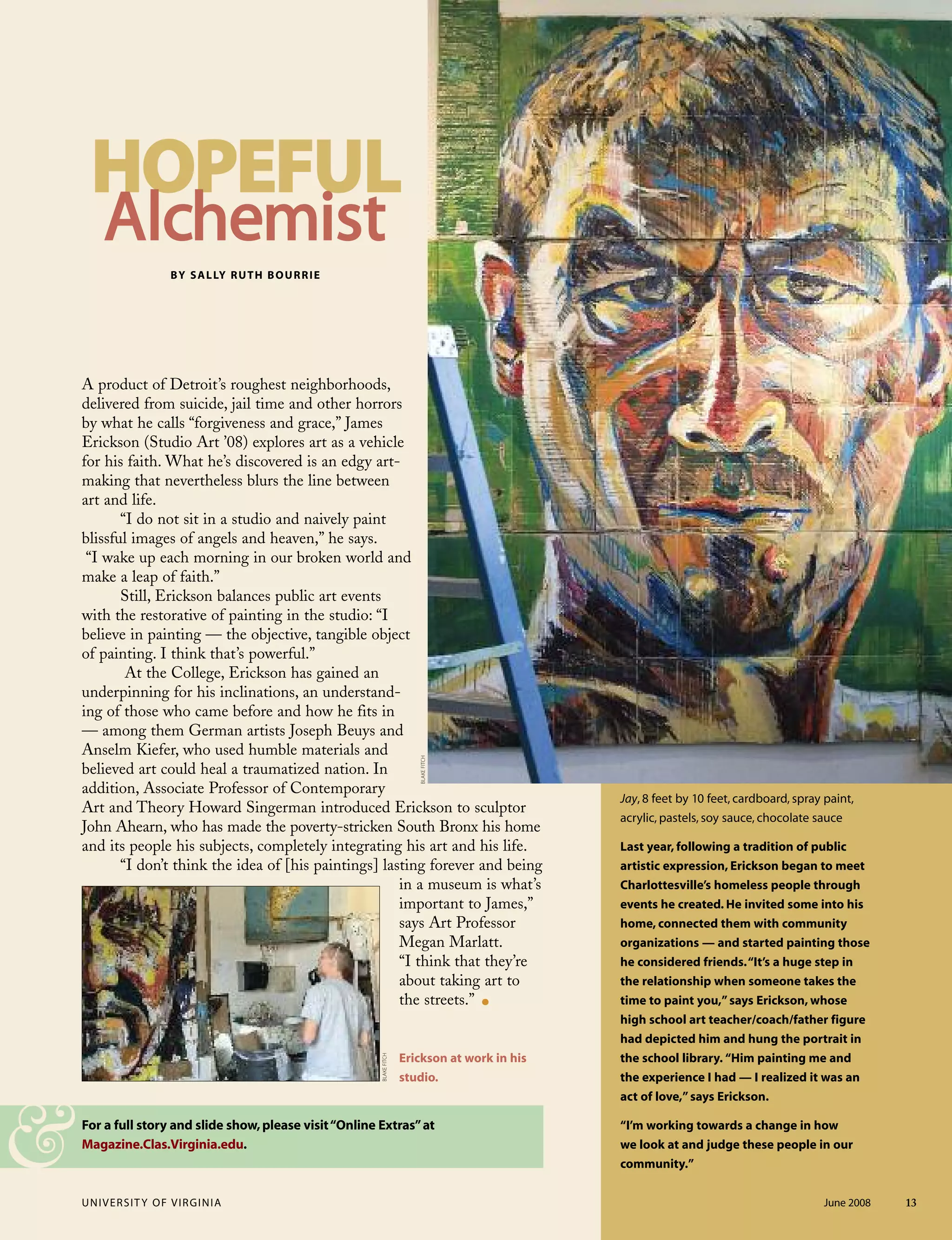 UNIVERSITY OF VIRGINIA June 2008 13
For a full story and slide show,please visit“Online Extras”at
Magazine.Clas.Virginia.edu.
A product of Detroit’s roughest neighborhoods,
delivered from suicide, jail time and other horrors
by what he calls “forgiveness and grace,” James
Erickson (Studio Art ’08) explores art as a vehicle
for his faith. What he’s discovered is an edgy art-
making that nevertheless blurs the line between
art and life.
“I do not sit in a studio and naively paint
blissful images of angels and heaven,” he says.
“I wake up each morning in our broken world and
make a leap of faith.”
Still, Erickson balances public art events
with the restorative of painting in the studio: “I
believe in painting — the objective, tangible object
of painting. I think that’s powerful.”
At the College, Erickson has gained an
underpinning for his inclinations, an understand-
ing of those who came before and how he fits in
— among them German artists Joseph Beuys and
Anselm Kiefer, who used humble materials and
believed art could heal a traumatized nation. In
addition, Associate Professor of Contemporary
Art and Theory Howard Singerman introduced Erickson to sculptor
John Ahearn, who has made the poverty-stricken South Bronx his home
and its people his subjects, completely integrating his art and his life.
“I don’t think the idea of [his paintings] lasting forever and being
in a museum is what’s
important to James,”
says Art Professor
Megan Marlatt.
“I think that they’re
about taking art to
the streets.” .
Erickson at work in his
studio.
BY SALLY RUTH BOURRIE
Jay, 8 feet by 10 feet, cardboard, spray paint,
acrylic, pastels, soy sauce, chocolate sauce
Last year, following a tradition of public
artistic expression, Erickson began to meet
Charlottesville’s homeless people through
events he created. He invited some into his
home, connected them with community
organizations — and started painting those
he considered friends.“It’s a huge step in
the relationship when someone takes the
time to paint you,”says Erickson, whose
high school art teacher/coach/father figure
had depicted him and hung the portrait in
the school library. “Him painting me and
the experience I had — I realized it was an
act of love,”says Erickson.
“I’m working towards a change in how
we look at and judge these people in our
community.”&
HHOOPPEEFFUULL
AAllcchheemmiisstt
BLAKEFITCH
BLAKEFITCH
 